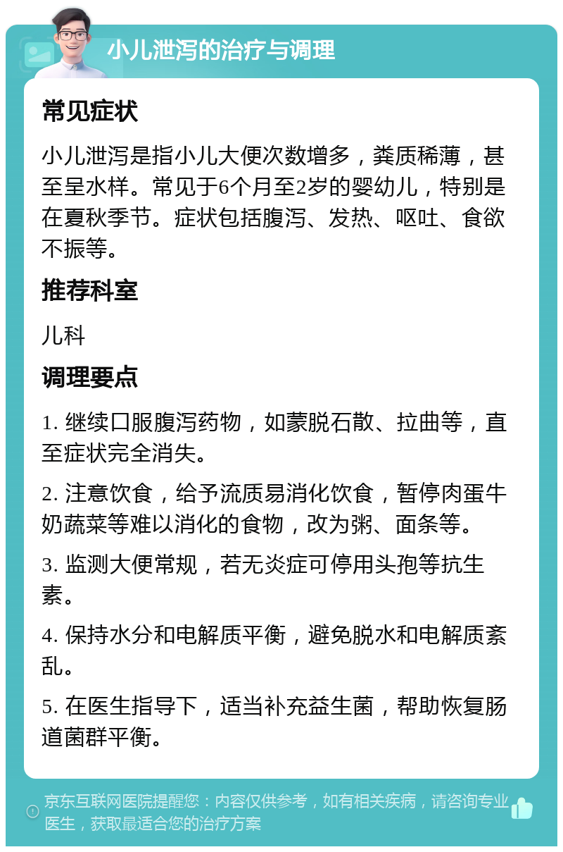 小儿泄泻的治疗与调理 常见症状 小儿泄泻是指小儿大便次数增多，粪质稀薄，甚至呈水样。常见于6个月至2岁的婴幼儿，特别是在夏秋季节。症状包括腹泻、发热、呕吐、食欲不振等。 推荐科室 儿科 调理要点 1. 继续口服腹泻药物，如蒙脱石散、拉曲等，直至症状完全消失。 2. 注意饮食，给予流质易消化饮食，暂停肉蛋牛奶蔬菜等难以消化的食物，改为粥、面条等。 3. 监测大便常规，若无炎症可停用头孢等抗生素。 4. 保持水分和电解质平衡，避免脱水和电解质紊乱。 5. 在医生指导下，适当补充益生菌，帮助恢复肠道菌群平衡。