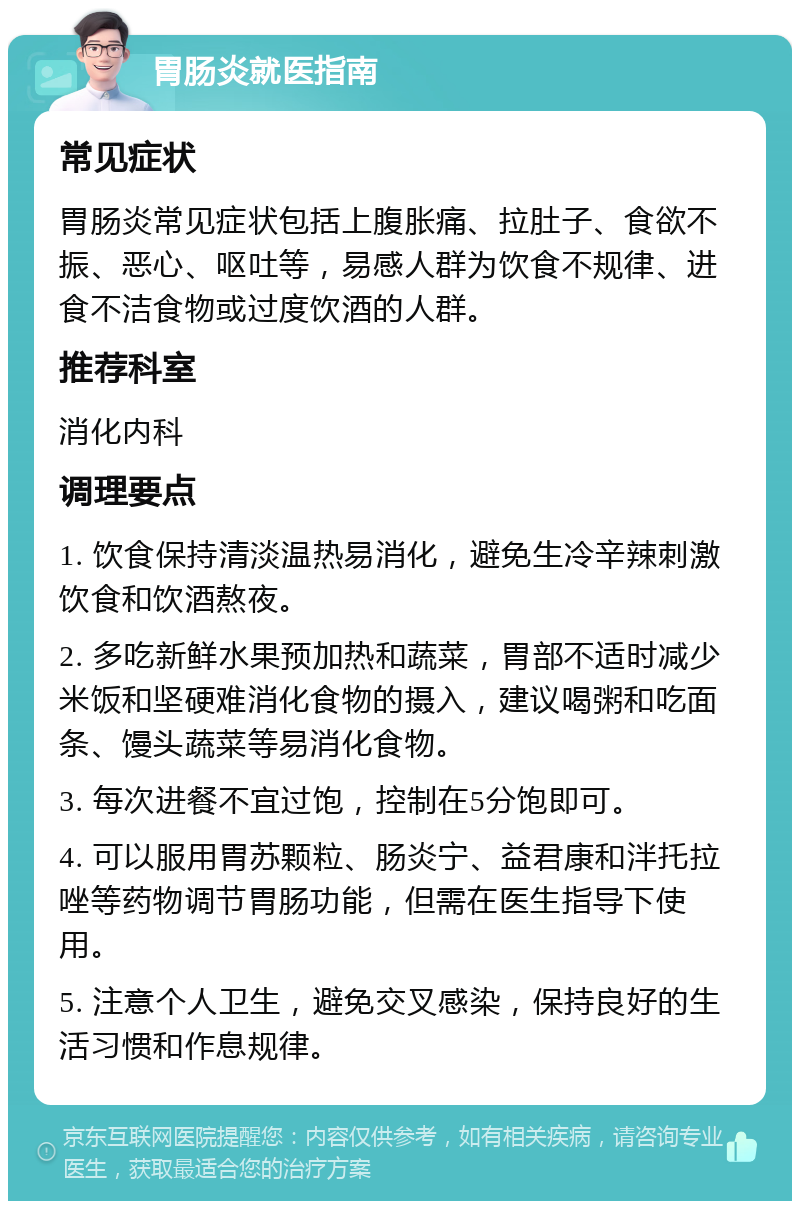 胃肠炎就医指南 常见症状 胃肠炎常见症状包括上腹胀痛、拉肚子、食欲不振、恶心、呕吐等，易感人群为饮食不规律、进食不洁食物或过度饮酒的人群。 推荐科室 消化内科 调理要点 1. 饮食保持清淡温热易消化，避免生冷辛辣刺激饮食和饮酒熬夜。 2. 多吃新鲜水果预加热和蔬菜，胃部不适时减少米饭和坚硬难消化食物的摄入，建议喝粥和吃面条、馒头蔬菜等易消化食物。 3. 每次进餐不宜过饱，控制在5分饱即可。 4. 可以服用胃苏颗粒、肠炎宁、益君康和泮托拉唑等药物调节胃肠功能，但需在医生指导下使用。 5. 注意个人卫生，避免交叉感染，保持良好的生活习惯和作息规律。