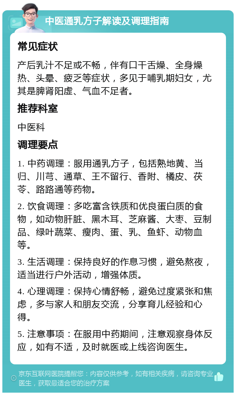 中医通乳方子解读及调理指南 常见症状 产后乳汁不足或不畅，伴有口干舌燥、全身燥热、头晕、疲乏等症状，多见于哺乳期妇女，尤其是脾肾阳虚、气血不足者。 推荐科室 中医科 调理要点 1. 中药调理：服用通乳方子，包括熟地黄、当归、川芎、通草、王不留行、香附、橘皮、茯苓、路路通等药物。 2. 饮食调理：多吃富含铁质和优良蛋白质的食物，如动物肝脏、黑木耳、芝麻酱、大枣、豆制品、绿叶蔬菜、瘦肉、蛋、乳、鱼虾、动物血等。 3. 生活调理：保持良好的作息习惯，避免熬夜，适当进行户外活动，增强体质。 4. 心理调理：保持心情舒畅，避免过度紧张和焦虑，多与家人和朋友交流，分享育儿经验和心得。 5. 注意事项：在服用中药期间，注意观察身体反应，如有不适，及时就医或上线咨询医生。