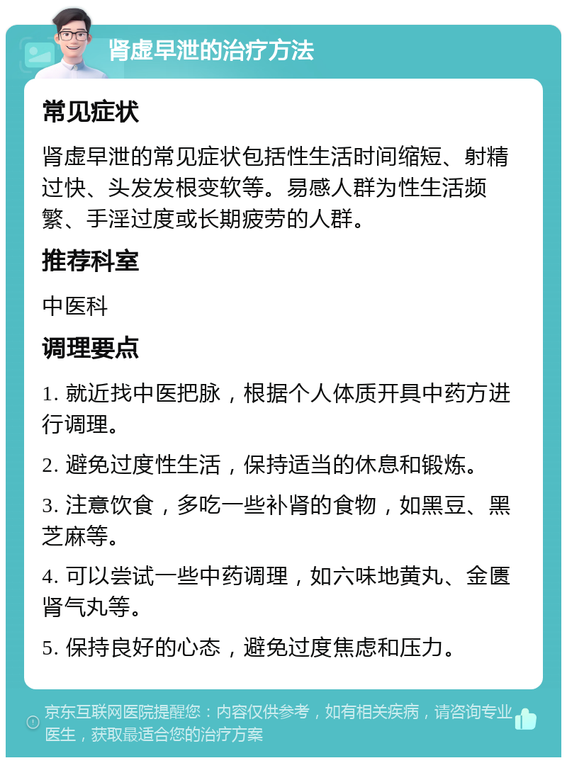 肾虚早泄的治疗方法 常见症状 肾虚早泄的常见症状包括性生活时间缩短、射精过快、头发发根变软等。易感人群为性生活频繁、手淫过度或长期疲劳的人群。 推荐科室 中医科 调理要点 1. 就近找中医把脉，根据个人体质开具中药方进行调理。 2. 避免过度性生活，保持适当的休息和锻炼。 3. 注意饮食，多吃一些补肾的食物，如黑豆、黑芝麻等。 4. 可以尝试一些中药调理，如六味地黄丸、金匮肾气丸等。 5. 保持良好的心态，避免过度焦虑和压力。