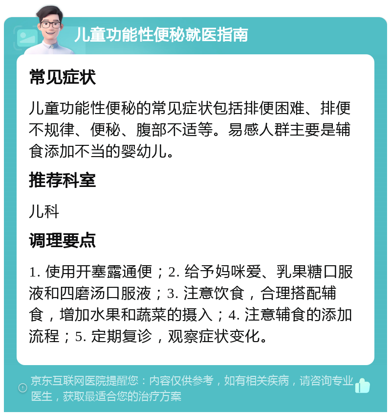 儿童功能性便秘就医指南 常见症状 儿童功能性便秘的常见症状包括排便困难、排便不规律、便秘、腹部不适等。易感人群主要是辅食添加不当的婴幼儿。 推荐科室 儿科 调理要点 1. 使用开塞露通便；2. 给予妈咪爱、乳果糖口服液和四磨汤口服液；3. 注意饮食，合理搭配辅食，增加水果和蔬菜的摄入；4. 注意辅食的添加流程；5. 定期复诊，观察症状变化。