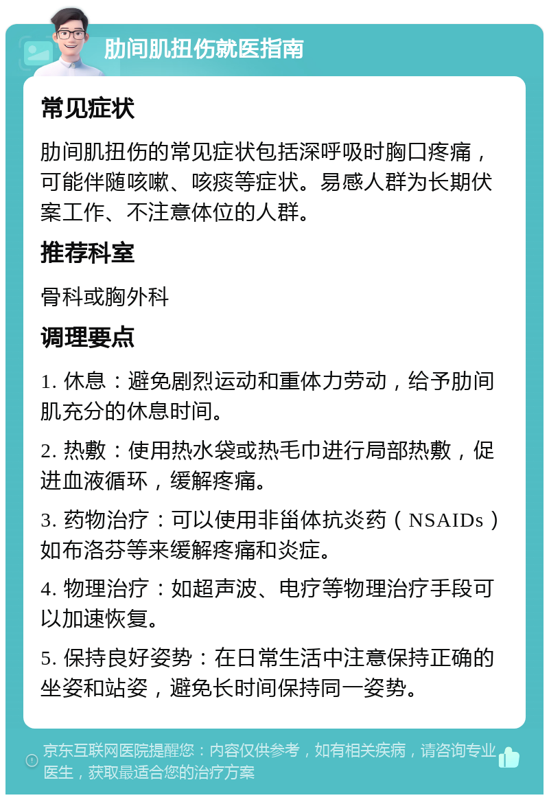 肋间肌扭伤就医指南 常见症状 肋间肌扭伤的常见症状包括深呼吸时胸口疼痛，可能伴随咳嗽、咳痰等症状。易感人群为长期伏案工作、不注意体位的人群。 推荐科室 骨科或胸外科 调理要点 1. 休息：避免剧烈运动和重体力劳动，给予肋间肌充分的休息时间。 2. 热敷：使用热水袋或热毛巾进行局部热敷，促进血液循环，缓解疼痛。 3. 药物治疗：可以使用非甾体抗炎药（NSAIDs）如布洛芬等来缓解疼痛和炎症。 4. 物理治疗：如超声波、电疗等物理治疗手段可以加速恢复。 5. 保持良好姿势：在日常生活中注意保持正确的坐姿和站姿，避免长时间保持同一姿势。