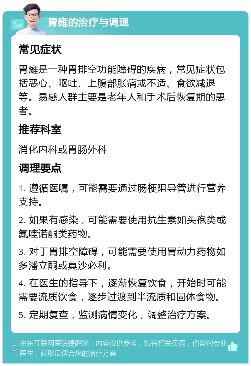 胃瘫的治疗与调理 常见症状 胃瘫是一种胃排空功能障碍的疾病，常见症状包括恶心、呕吐、上腹部胀痛或不适、食欲减退等。易感人群主要是老年人和手术后恢复期的患者。 推荐科室 消化内科或胃肠外科 调理要点 1. 遵循医嘱，可能需要通过肠梗阻导管进行营养支持。 2. 如果有感染，可能需要使用抗生素如头孢类或氟喹诺酮类药物。 3. 对于胃排空障碍，可能需要使用胃动力药物如多潘立酮或莫沙必利。 4. 在医生的指导下，逐渐恢复饮食，开始时可能需要流质饮食，逐步过渡到半流质和固体食物。 5. 定期复查，监测病情变化，调整治疗方案。