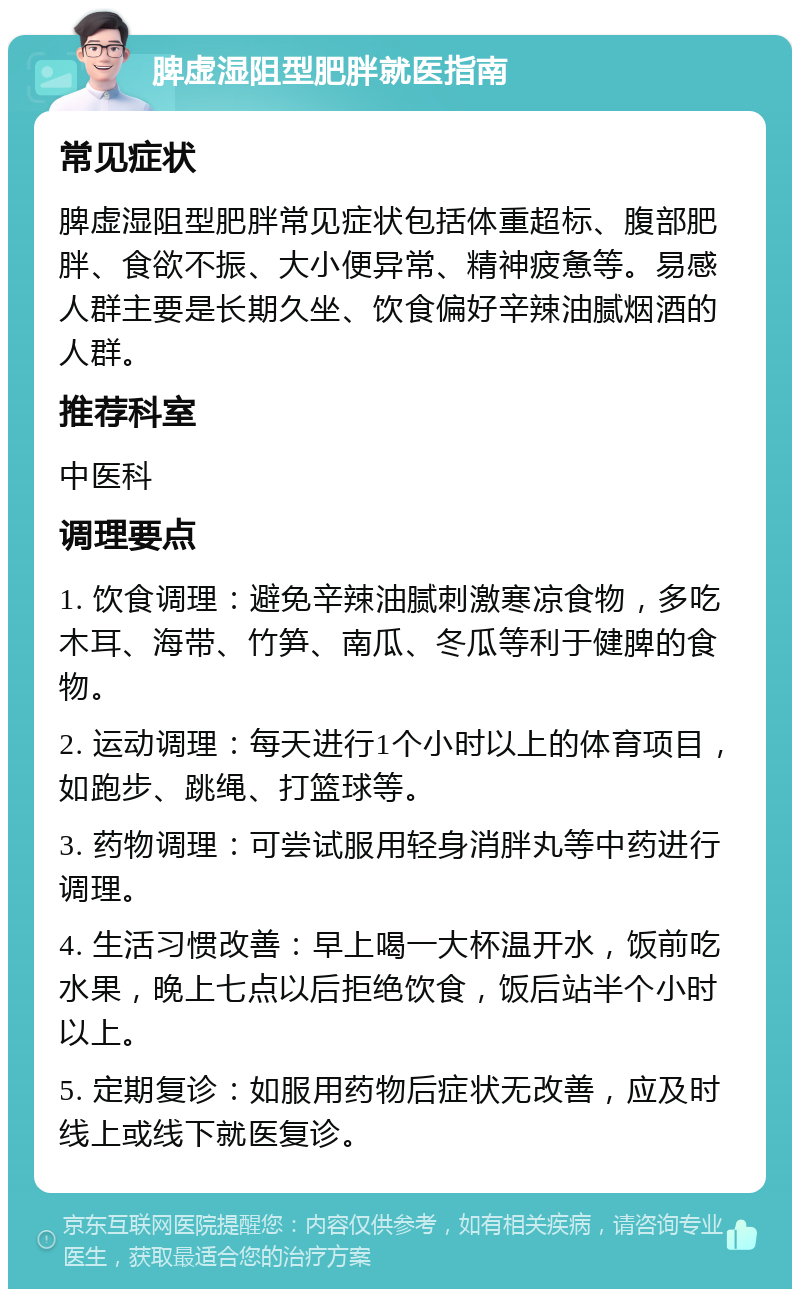 脾虚湿阻型肥胖就医指南 常见症状 脾虚湿阻型肥胖常见症状包括体重超标、腹部肥胖、食欲不振、大小便异常、精神疲惫等。易感人群主要是长期久坐、饮食偏好辛辣油腻烟酒的人群。 推荐科室 中医科 调理要点 1. 饮食调理：避免辛辣油腻刺激寒凉食物，多吃木耳、海带、竹笋、南瓜、冬瓜等利于健脾的食物。 2. 运动调理：每天进行1个小时以上的体育项目，如跑步、跳绳、打篮球等。 3. 药物调理：可尝试服用轻身消胖丸等中药进行调理。 4. 生活习惯改善：早上喝一大杯温开水，饭前吃水果，晚上七点以后拒绝饮食，饭后站半个小时以上。 5. 定期复诊：如服用药物后症状无改善，应及时线上或线下就医复诊。