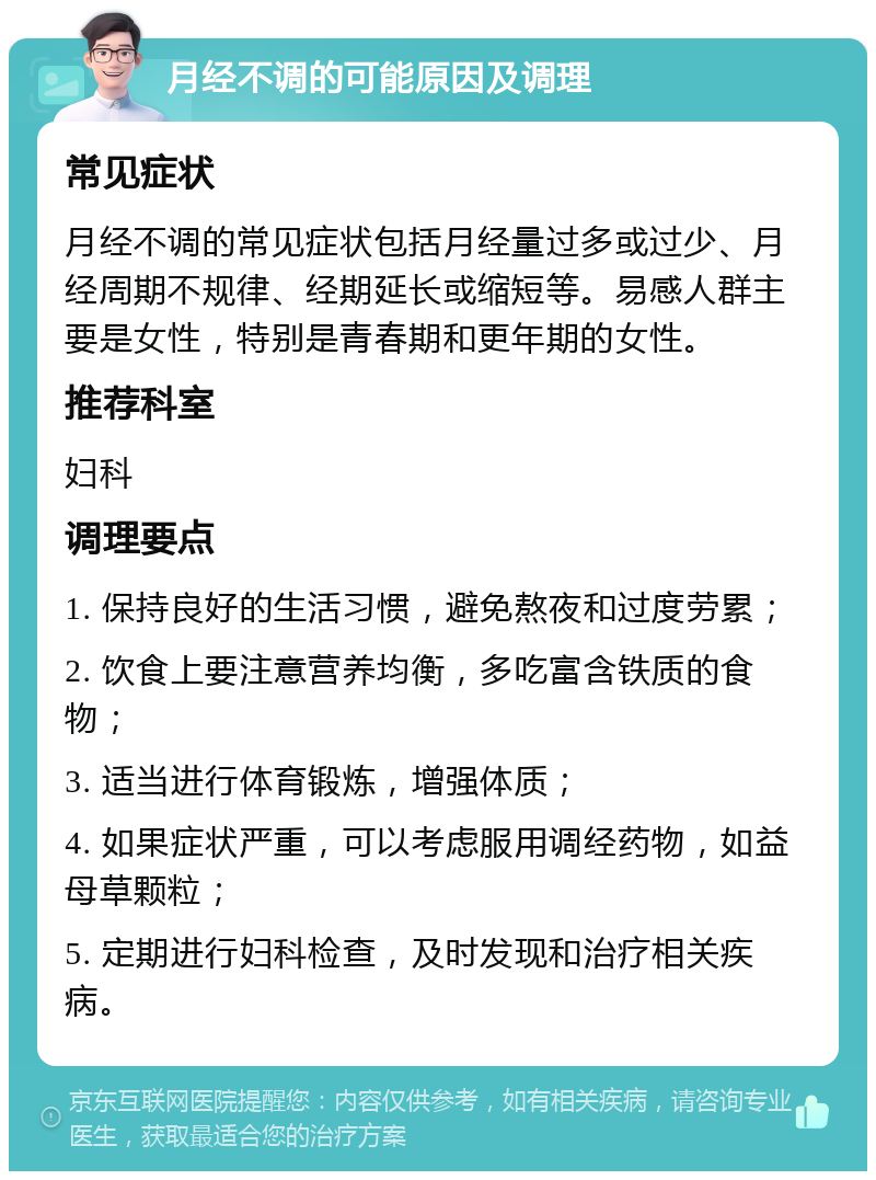 月经不调的可能原因及调理 常见症状 月经不调的常见症状包括月经量过多或过少、月经周期不规律、经期延长或缩短等。易感人群主要是女性，特别是青春期和更年期的女性。 推荐科室 妇科 调理要点 1. 保持良好的生活习惯，避免熬夜和过度劳累； 2. 饮食上要注意营养均衡，多吃富含铁质的食物； 3. 适当进行体育锻炼，增强体质； 4. 如果症状严重，可以考虑服用调经药物，如益母草颗粒； 5. 定期进行妇科检查，及时发现和治疗相关疾病。