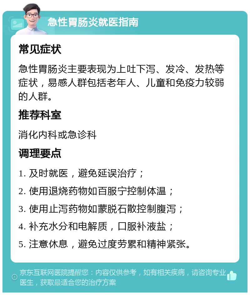 急性胃肠炎就医指南 常见症状 急性胃肠炎主要表现为上吐下泻、发冷、发热等症状，易感人群包括老年人、儿童和免疫力较弱的人群。 推荐科室 消化内科或急诊科 调理要点 1. 及时就医，避免延误治疗； 2. 使用退烧药物如百服宁控制体温； 3. 使用止泻药物如蒙脱石散控制腹泻； 4. 补充水分和电解质，口服补液盐； 5. 注意休息，避免过度劳累和精神紧张。