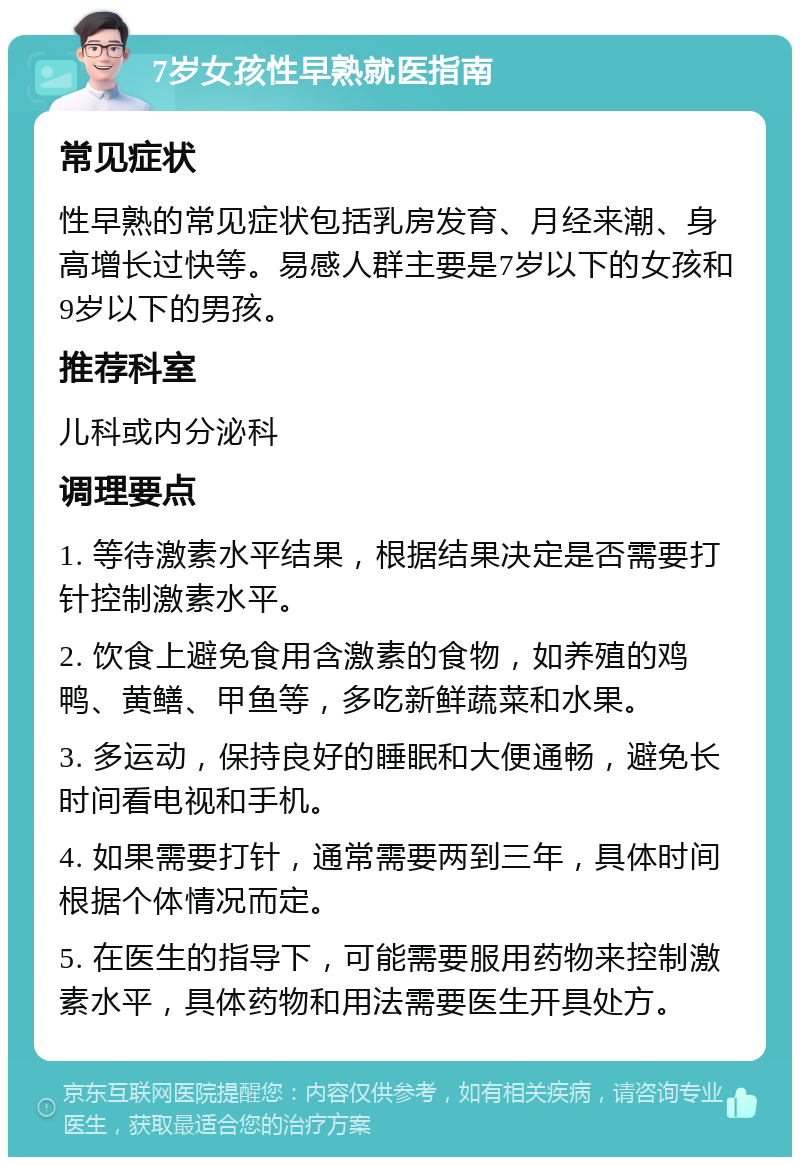 7岁女孩性早熟就医指南 常见症状 性早熟的常见症状包括乳房发育、月经来潮、身高增长过快等。易感人群主要是7岁以下的女孩和9岁以下的男孩。 推荐科室 儿科或内分泌科 调理要点 1. 等待激素水平结果，根据结果决定是否需要打针控制激素水平。 2. 饮食上避免食用含激素的食物，如养殖的鸡鸭、黄鳝、甲鱼等，多吃新鲜蔬菜和水果。 3. 多运动，保持良好的睡眠和大便通畅，避免长时间看电视和手机。 4. 如果需要打针，通常需要两到三年，具体时间根据个体情况而定。 5. 在医生的指导下，可能需要服用药物来控制激素水平，具体药物和用法需要医生开具处方。