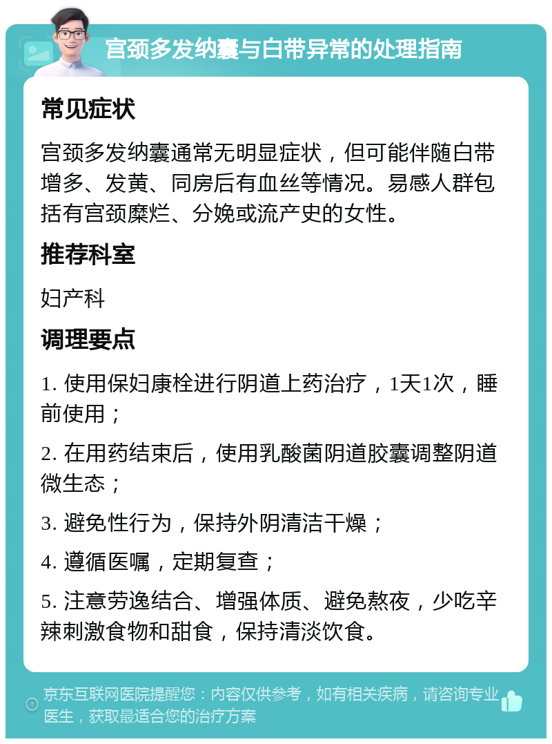 宫颈多发纳囊与白带异常的处理指南 常见症状 宫颈多发纳囊通常无明显症状，但可能伴随白带增多、发黄、同房后有血丝等情况。易感人群包括有宫颈糜烂、分娩或流产史的女性。 推荐科室 妇产科 调理要点 1. 使用保妇康栓进行阴道上药治疗，1天1次，睡前使用； 2. 在用药结束后，使用乳酸菌阴道胶囊调整阴道微生态； 3. 避免性行为，保持外阴清洁干燥； 4. 遵循医嘱，定期复查； 5. 注意劳逸结合、增强体质、避免熬夜，少吃辛辣刺激食物和甜食，保持清淡饮食。