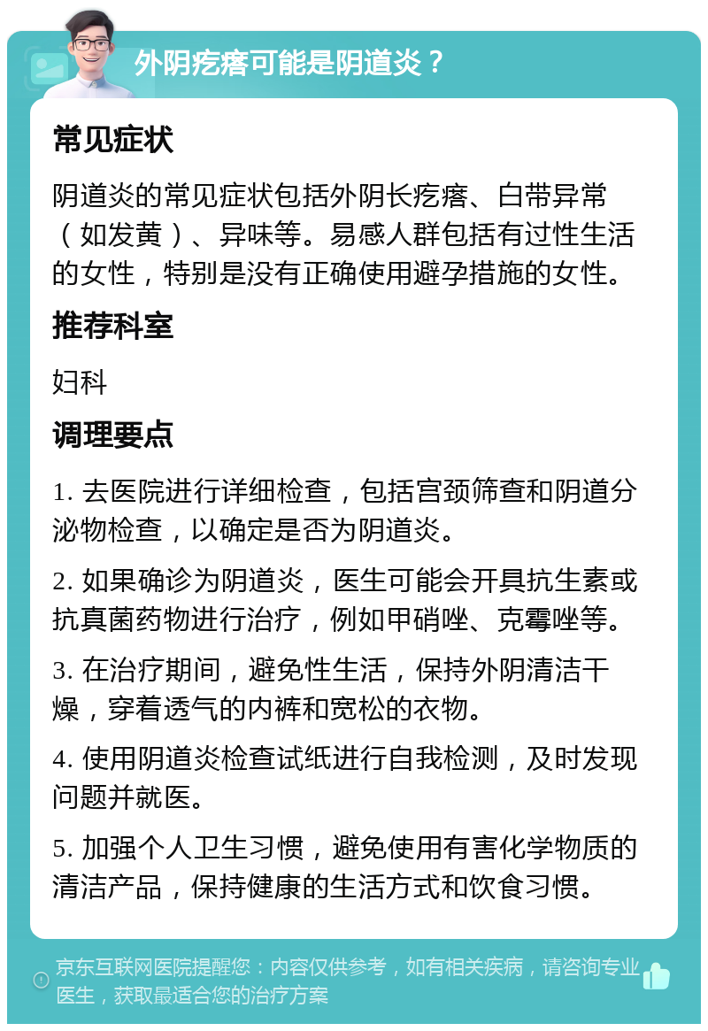 外阴疙瘩可能是阴道炎？ 常见症状 阴道炎的常见症状包括外阴长疙瘩、白带异常（如发黄）、异味等。易感人群包括有过性生活的女性，特别是没有正确使用避孕措施的女性。 推荐科室 妇科 调理要点 1. 去医院进行详细检查，包括宫颈筛查和阴道分泌物检查，以确定是否为阴道炎。 2. 如果确诊为阴道炎，医生可能会开具抗生素或抗真菌药物进行治疗，例如甲硝唑、克霉唑等。 3. 在治疗期间，避免性生活，保持外阴清洁干燥，穿着透气的内裤和宽松的衣物。 4. 使用阴道炎检查试纸进行自我检测，及时发现问题并就医。 5. 加强个人卫生习惯，避免使用有害化学物质的清洁产品，保持健康的生活方式和饮食习惯。