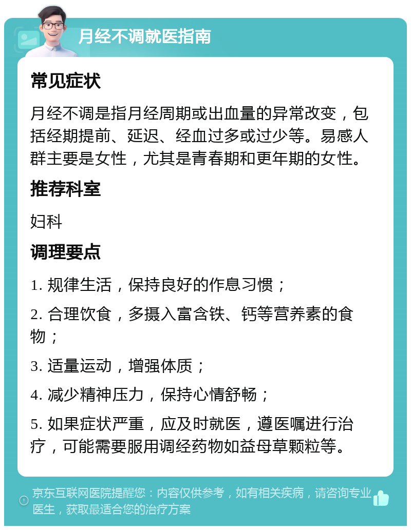 月经不调就医指南 常见症状 月经不调是指月经周期或出血量的异常改变，包括经期提前、延迟、经血过多或过少等。易感人群主要是女性，尤其是青春期和更年期的女性。 推荐科室 妇科 调理要点 1. 规律生活，保持良好的作息习惯； 2. 合理饮食，多摄入富含铁、钙等营养素的食物； 3. 适量运动，增强体质； 4. 减少精神压力，保持心情舒畅； 5. 如果症状严重，应及时就医，遵医嘱进行治疗，可能需要服用调经药物如益母草颗粒等。