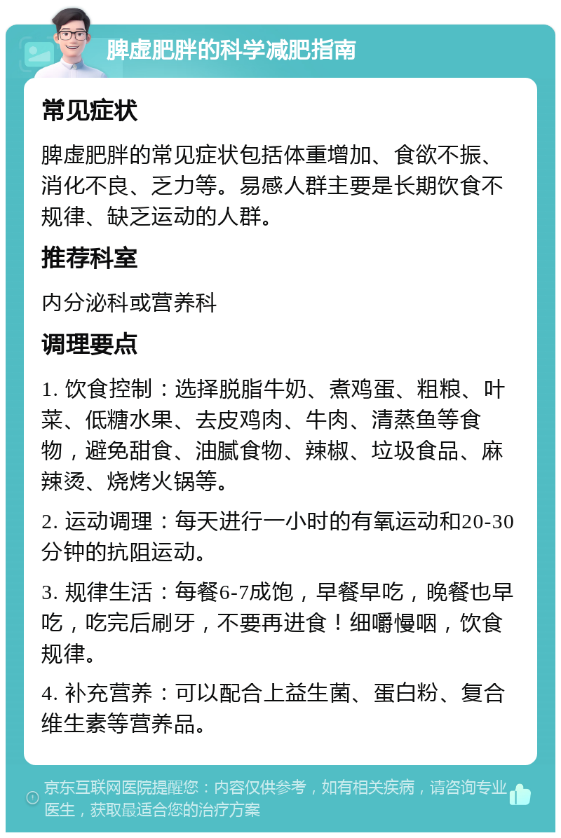 脾虚肥胖的科学减肥指南 常见症状 脾虚肥胖的常见症状包括体重增加、食欲不振、消化不良、乏力等。易感人群主要是长期饮食不规律、缺乏运动的人群。 推荐科室 内分泌科或营养科 调理要点 1. 饮食控制：选择脱脂牛奶、煮鸡蛋、粗粮、叶菜、低糖水果、去皮鸡肉、牛肉、清蒸鱼等食物，避免甜食、油腻食物、辣椒、垃圾食品、麻辣烫、烧烤火锅等。 2. 运动调理：每天进行一小时的有氧运动和20-30分钟的抗阻运动。 3. 规律生活：每餐6-7成饱，早餐早吃，晚餐也早吃，吃完后刷牙，不要再进食！细嚼慢咽，饮食规律。 4. 补充营养：可以配合上益生菌、蛋白粉、复合维生素等营养品。