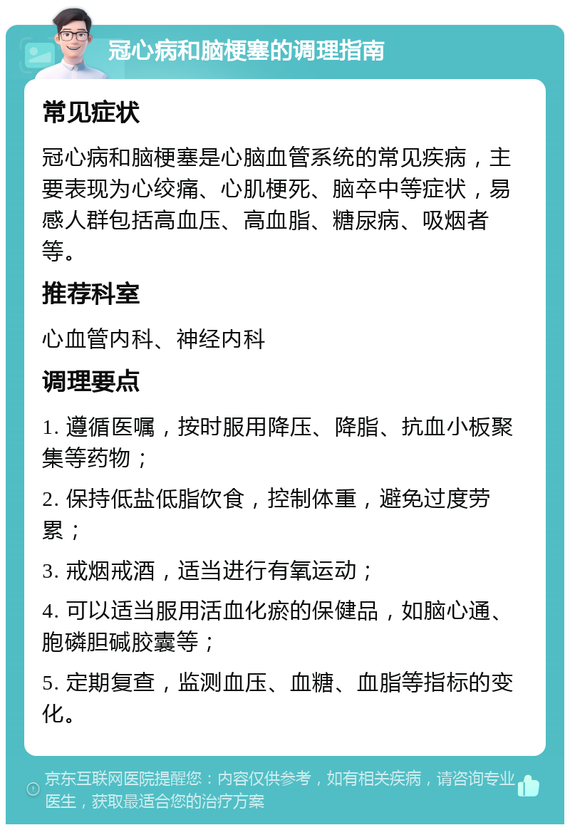 冠心病和脑梗塞的调理指南 常见症状 冠心病和脑梗塞是心脑血管系统的常见疾病，主要表现为心绞痛、心肌梗死、脑卒中等症状，易感人群包括高血压、高血脂、糖尿病、吸烟者等。 推荐科室 心血管内科、神经内科 调理要点 1. 遵循医嘱，按时服用降压、降脂、抗血小板聚集等药物； 2. 保持低盐低脂饮食，控制体重，避免过度劳累； 3. 戒烟戒酒，适当进行有氧运动； 4. 可以适当服用活血化瘀的保健品，如脑心通、胞磷胆碱胶囊等； 5. 定期复查，监测血压、血糖、血脂等指标的变化。