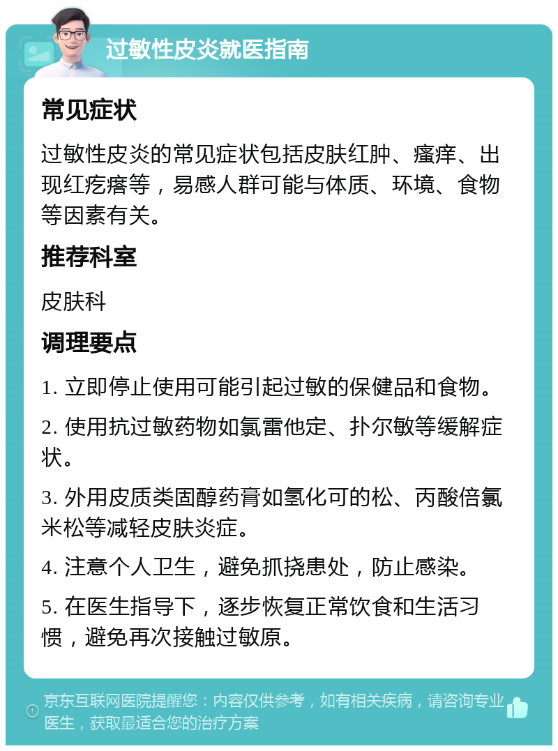 过敏性皮炎就医指南 常见症状 过敏性皮炎的常见症状包括皮肤红肿、瘙痒、出现红疙瘩等，易感人群可能与体质、环境、食物等因素有关。 推荐科室 皮肤科 调理要点 1. 立即停止使用可能引起过敏的保健品和食物。 2. 使用抗过敏药物如氯雷他定、扑尔敏等缓解症状。 3. 外用皮质类固醇药膏如氢化可的松、丙酸倍氯米松等减轻皮肤炎症。 4. 注意个人卫生，避免抓挠患处，防止感染。 5. 在医生指导下，逐步恢复正常饮食和生活习惯，避免再次接触过敏原。