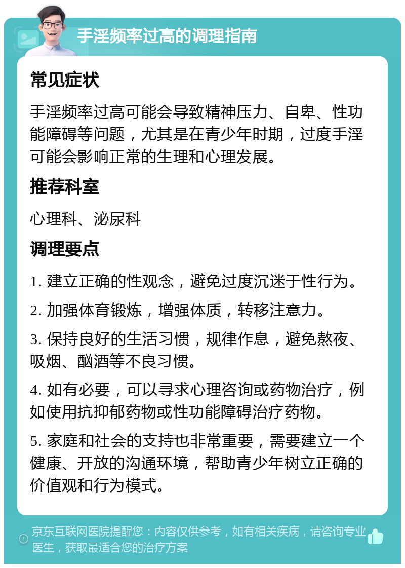 手淫频率过高的调理指南 常见症状 手淫频率过高可能会导致精神压力、自卑、性功能障碍等问题，尤其是在青少年时期，过度手淫可能会影响正常的生理和心理发展。 推荐科室 心理科、泌尿科 调理要点 1. 建立正确的性观念，避免过度沉迷于性行为。 2. 加强体育锻炼，增强体质，转移注意力。 3. 保持良好的生活习惯，规律作息，避免熬夜、吸烟、酗酒等不良习惯。 4. 如有必要，可以寻求心理咨询或药物治疗，例如使用抗抑郁药物或性功能障碍治疗药物。 5. 家庭和社会的支持也非常重要，需要建立一个健康、开放的沟通环境，帮助青少年树立正确的价值观和行为模式。