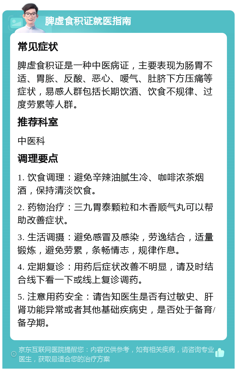 脾虚食积证就医指南 常见症状 脾虚食积证是一种中医病证，主要表现为肠胃不适、胃胀、反酸、恶心、嗳气、肚脐下方压痛等症状，易感人群包括长期饮酒、饮食不规律、过度劳累等人群。 推荐科室 中医科 调理要点 1. 饮食调理：避免辛辣油腻生冷、咖啡浓茶烟酒，保持清淡饮食。 2. 药物治疗：三九胃泰颗粒和木香顺气丸可以帮助改善症状。 3. 生活调摄：避免感冒及感染，劳逸结合，适量锻炼，避免劳累，条畅情志，规律作息。 4. 定期复诊：用药后症状改善不明显，请及时结合线下看一下或线上复诊调药。 5. 注意用药安全：请告知医生是否有过敏史、肝肾功能异常或者其他基础疾病史，是否处于备育/备孕期。