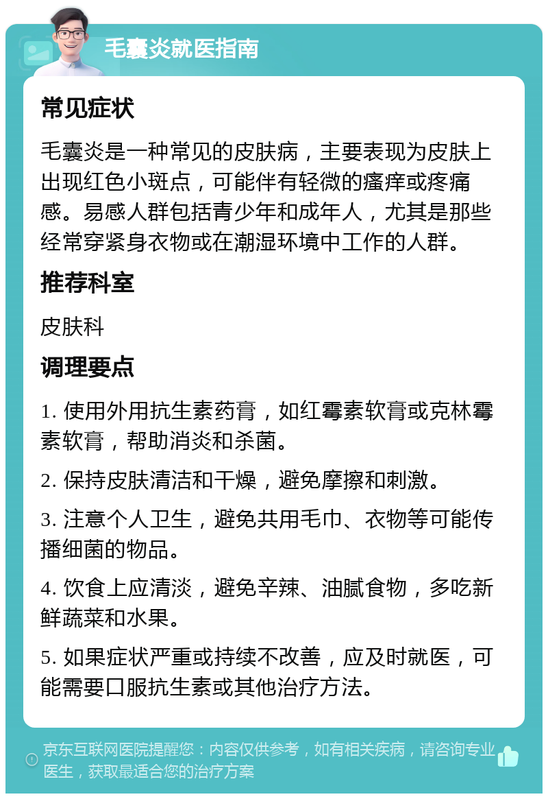 毛囊炎就医指南 常见症状 毛囊炎是一种常见的皮肤病，主要表现为皮肤上出现红色小斑点，可能伴有轻微的瘙痒或疼痛感。易感人群包括青少年和成年人，尤其是那些经常穿紧身衣物或在潮湿环境中工作的人群。 推荐科室 皮肤科 调理要点 1. 使用外用抗生素药膏，如红霉素软膏或克林霉素软膏，帮助消炎和杀菌。 2. 保持皮肤清洁和干燥，避免摩擦和刺激。 3. 注意个人卫生，避免共用毛巾、衣物等可能传播细菌的物品。 4. 饮食上应清淡，避免辛辣、油腻食物，多吃新鲜蔬菜和水果。 5. 如果症状严重或持续不改善，应及时就医，可能需要口服抗生素或其他治疗方法。