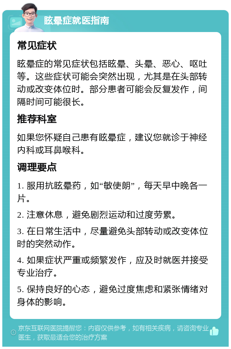 眩晕症就医指南 常见症状 眩晕症的常见症状包括眩晕、头晕、恶心、呕吐等。这些症状可能会突然出现，尤其是在头部转动或改变体位时。部分患者可能会反复发作，间隔时间可能很长。 推荐科室 如果您怀疑自己患有眩晕症，建议您就诊于神经内科或耳鼻喉科。 调理要点 1. 服用抗眩晕药，如“敏使朗”，每天早中晚各一片。 2. 注意休息，避免剧烈运动和过度劳累。 3. 在日常生活中，尽量避免头部转动或改变体位时的突然动作。 4. 如果症状严重或频繁发作，应及时就医并接受专业治疗。 5. 保持良好的心态，避免过度焦虑和紧张情绪对身体的影响。