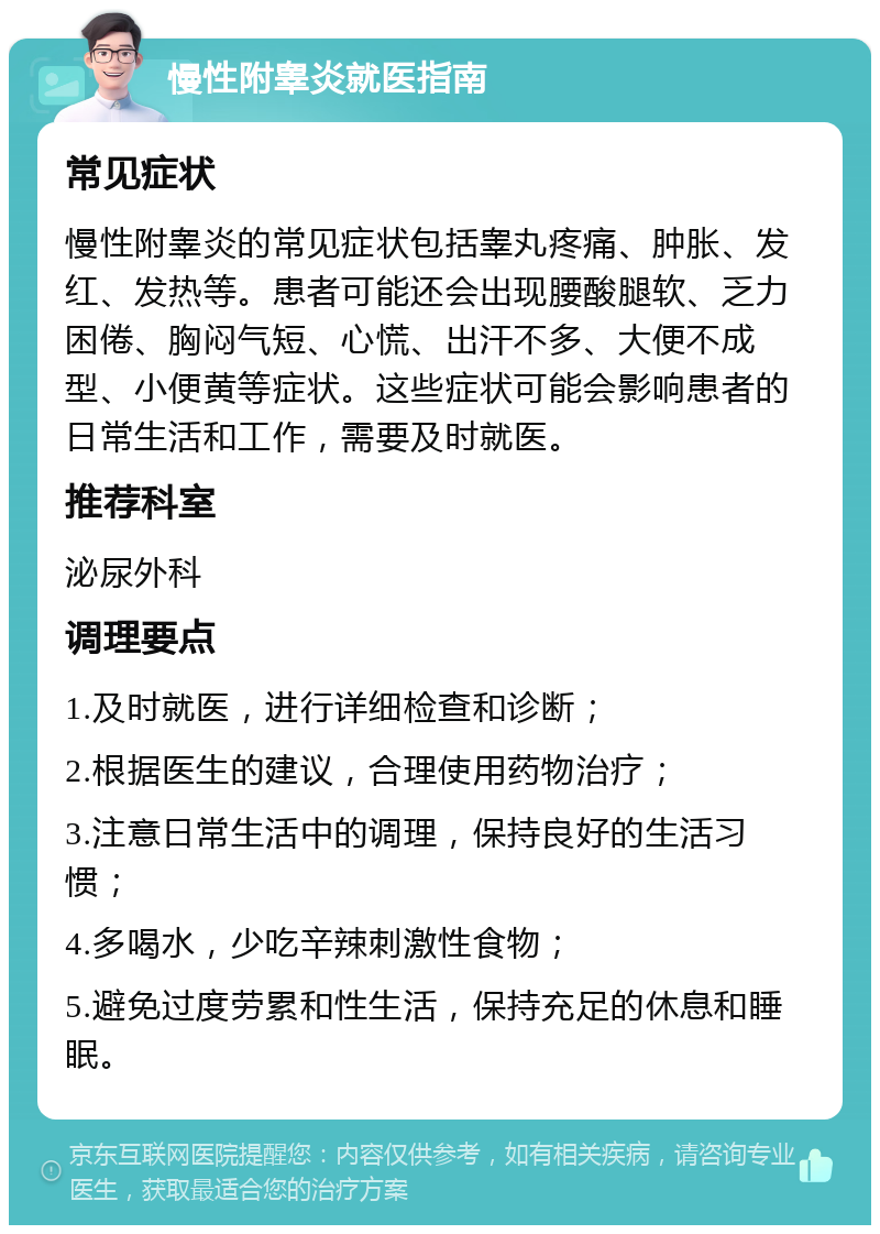 慢性附睾炎就医指南 常见症状 慢性附睾炎的常见症状包括睾丸疼痛、肿胀、发红、发热等。患者可能还会出现腰酸腿软、乏力困倦、胸闷气短、心慌、出汗不多、大便不成型、小便黄等症状。这些症状可能会影响患者的日常生活和工作，需要及时就医。 推荐科室 泌尿外科 调理要点 1.及时就医，进行详细检查和诊断； 2.根据医生的建议，合理使用药物治疗； 3.注意日常生活中的调理，保持良好的生活习惯； 4.多喝水，少吃辛辣刺激性食物； 5.避免过度劳累和性生活，保持充足的休息和睡眠。