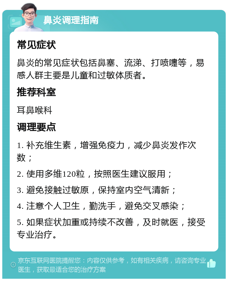 鼻炎调理指南 常见症状 鼻炎的常见症状包括鼻塞、流涕、打喷嚏等，易感人群主要是儿童和过敏体质者。 推荐科室 耳鼻喉科 调理要点 1. 补充维生素，增强免疫力，减少鼻炎发作次数； 2. 使用多维120粒，按照医生建议服用； 3. 避免接触过敏原，保持室内空气清新； 4. 注意个人卫生，勤洗手，避免交叉感染； 5. 如果症状加重或持续不改善，及时就医，接受专业治疗。