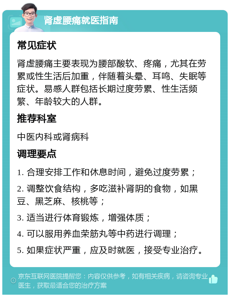 肾虚腰痛就医指南 常见症状 肾虚腰痛主要表现为腰部酸软、疼痛，尤其在劳累或性生活后加重，伴随着头晕、耳鸣、失眠等症状。易感人群包括长期过度劳累、性生活频繁、年龄较大的人群。 推荐科室 中医内科或肾病科 调理要点 1. 合理安排工作和休息时间，避免过度劳累； 2. 调整饮食结构，多吃滋补肾阴的食物，如黑豆、黑芝麻、核桃等； 3. 适当进行体育锻炼，增强体质； 4. 可以服用养血荣筋丸等中药进行调理； 5. 如果症状严重，应及时就医，接受专业治疗。