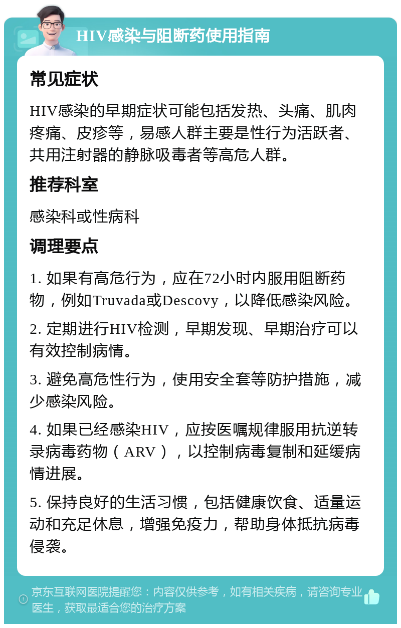 HIV感染与阻断药使用指南 常见症状 HIV感染的早期症状可能包括发热、头痛、肌肉疼痛、皮疹等，易感人群主要是性行为活跃者、共用注射器的静脉吸毒者等高危人群。 推荐科室 感染科或性病科 调理要点 1. 如果有高危行为，应在72小时内服用阻断药物，例如Truvada或Descovy，以降低感染风险。 2. 定期进行HIV检测，早期发现、早期治疗可以有效控制病情。 3. 避免高危性行为，使用安全套等防护措施，减少感染风险。 4. 如果已经感染HIV，应按医嘱规律服用抗逆转录病毒药物（ARV），以控制病毒复制和延缓病情进展。 5. 保持良好的生活习惯，包括健康饮食、适量运动和充足休息，增强免疫力，帮助身体抵抗病毒侵袭。