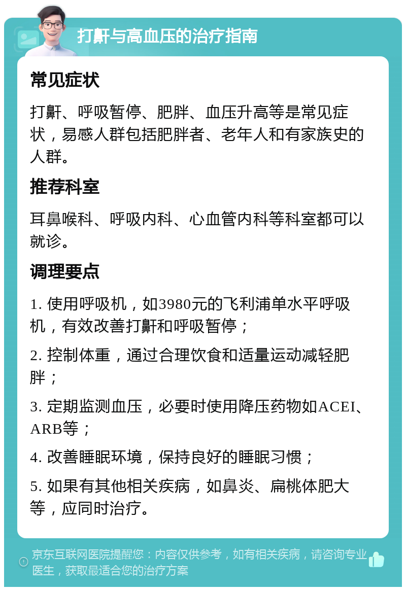 打鼾与高血压的治疗指南 常见症状 打鼾、呼吸暂停、肥胖、血压升高等是常见症状，易感人群包括肥胖者、老年人和有家族史的人群。 推荐科室 耳鼻喉科、呼吸内科、心血管内科等科室都可以就诊。 调理要点 1. 使用呼吸机，如3980元的飞利浦单水平呼吸机，有效改善打鼾和呼吸暂停； 2. 控制体重，通过合理饮食和适量运动减轻肥胖； 3. 定期监测血压，必要时使用降压药物如ACEI、ARB等； 4. 改善睡眠环境，保持良好的睡眠习惯； 5. 如果有其他相关疾病，如鼻炎、扁桃体肥大等，应同时治疗。