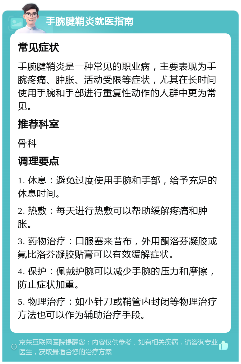 手腕腱鞘炎就医指南 常见症状 手腕腱鞘炎是一种常见的职业病，主要表现为手腕疼痛、肿胀、活动受限等症状，尤其在长时间使用手腕和手部进行重复性动作的人群中更为常见。 推荐科室 骨科 调理要点 1. 休息：避免过度使用手腕和手部，给予充足的休息时间。 2. 热敷：每天进行热敷可以帮助缓解疼痛和肿胀。 3. 药物治疗：口服塞来昔布，外用酮洛芬凝胶或氟比洛芬凝胶贴膏可以有效缓解症状。 4. 保护：佩戴护腕可以减少手腕的压力和摩擦，防止症状加重。 5. 物理治疗：如小针刀或鞘管内封闭等物理治疗方法也可以作为辅助治疗手段。