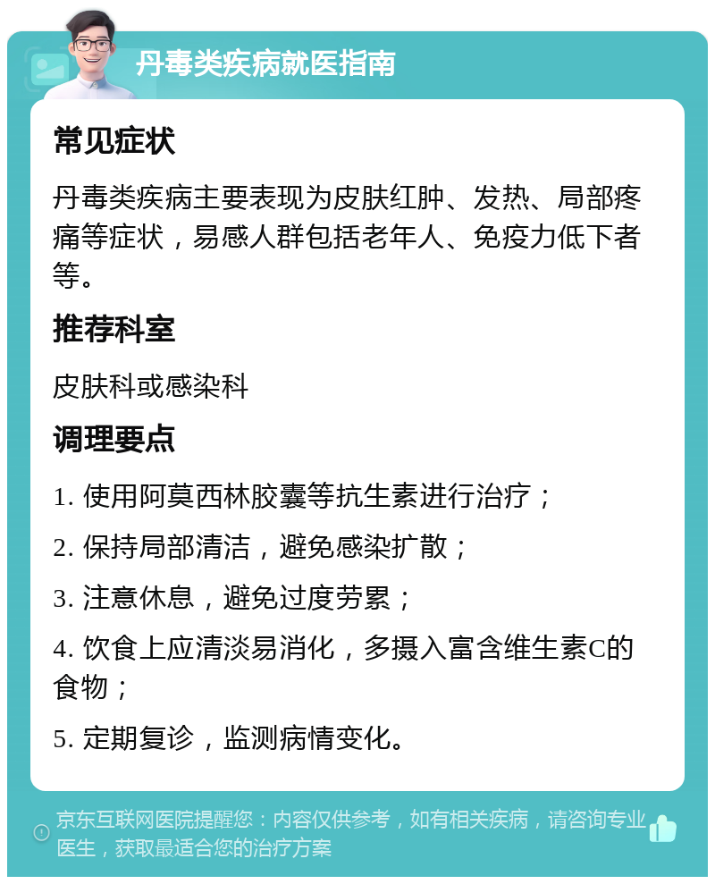 丹毒类疾病就医指南 常见症状 丹毒类疾病主要表现为皮肤红肿、发热、局部疼痛等症状，易感人群包括老年人、免疫力低下者等。 推荐科室 皮肤科或感染科 调理要点 1. 使用阿莫西林胶囊等抗生素进行治疗； 2. 保持局部清洁，避免感染扩散； 3. 注意休息，避免过度劳累； 4. 饮食上应清淡易消化，多摄入富含维生素C的食物； 5. 定期复诊，监测病情变化。