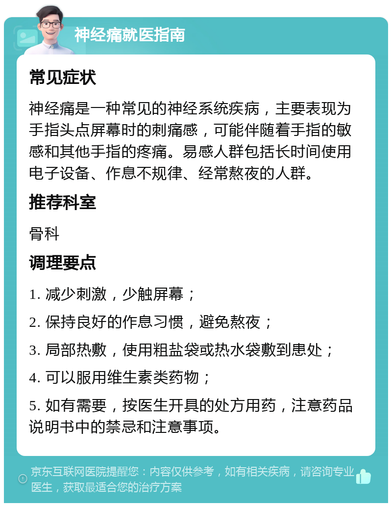 神经痛就医指南 常见症状 神经痛是一种常见的神经系统疾病，主要表现为手指头点屏幕时的刺痛感，可能伴随着手指的敏感和其他手指的疼痛。易感人群包括长时间使用电子设备、作息不规律、经常熬夜的人群。 推荐科室 骨科 调理要点 1. 减少刺激，少触屏幕； 2. 保持良好的作息习惯，避免熬夜； 3. 局部热敷，使用粗盐袋或热水袋敷到患处； 4. 可以服用维生素类药物； 5. 如有需要，按医生开具的处方用药，注意药品说明书中的禁忌和注意事项。