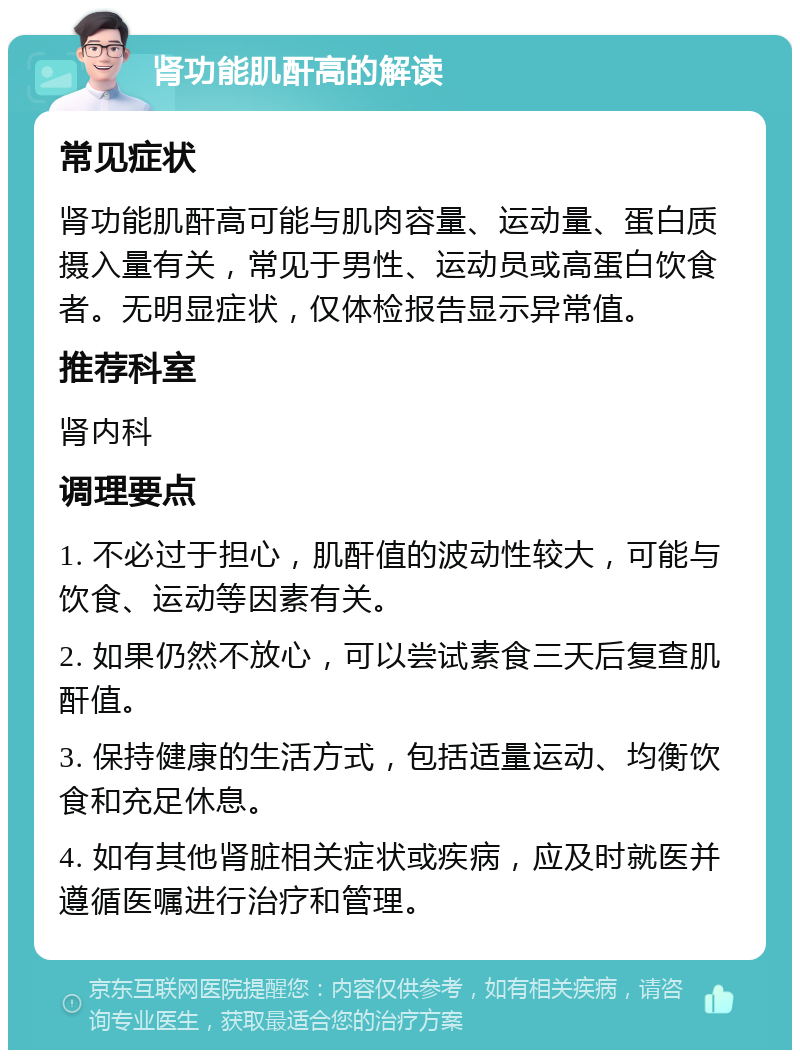 肾功能肌酐高的解读 常见症状 肾功能肌酐高可能与肌肉容量、运动量、蛋白质摄入量有关，常见于男性、运动员或高蛋白饮食者。无明显症状，仅体检报告显示异常值。 推荐科室 肾内科 调理要点 1. 不必过于担心，肌酐值的波动性较大，可能与饮食、运动等因素有关。 2. 如果仍然不放心，可以尝试素食三天后复查肌酐值。 3. 保持健康的生活方式，包括适量运动、均衡饮食和充足休息。 4. 如有其他肾脏相关症状或疾病，应及时就医并遵循医嘱进行治疗和管理。