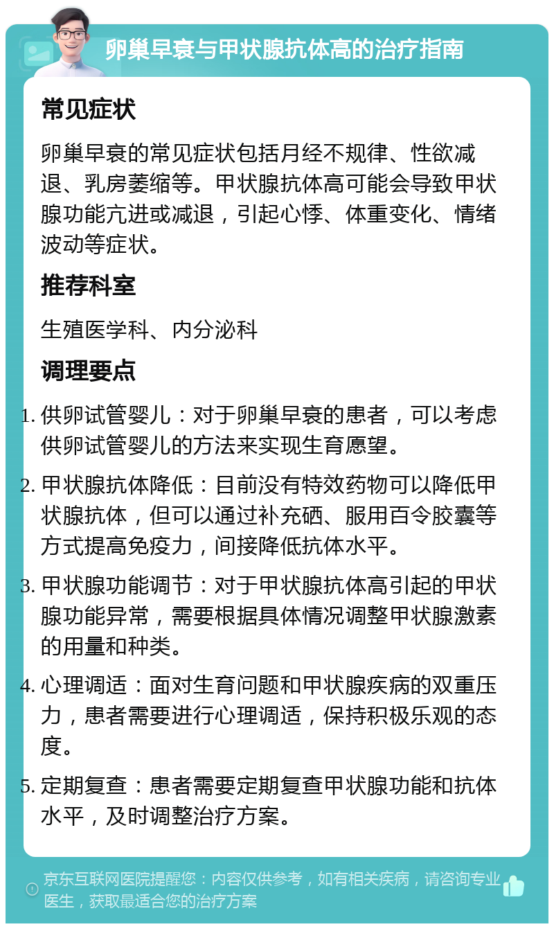 卵巢早衰与甲状腺抗体高的治疗指南 常见症状 卵巢早衰的常见症状包括月经不规律、性欲减退、乳房萎缩等。甲状腺抗体高可能会导致甲状腺功能亢进或减退，引起心悸、体重变化、情绪波动等症状。 推荐科室 生殖医学科、内分泌科 调理要点 供卵试管婴儿：对于卵巢早衰的患者，可以考虑供卵试管婴儿的方法来实现生育愿望。 甲状腺抗体降低：目前没有特效药物可以降低甲状腺抗体，但可以通过补充硒、服用百令胶囊等方式提高免疫力，间接降低抗体水平。 甲状腺功能调节：对于甲状腺抗体高引起的甲状腺功能异常，需要根据具体情况调整甲状腺激素的用量和种类。 心理调适：面对生育问题和甲状腺疾病的双重压力，患者需要进行心理调适，保持积极乐观的态度。 定期复查：患者需要定期复查甲状腺功能和抗体水平，及时调整治疗方案。