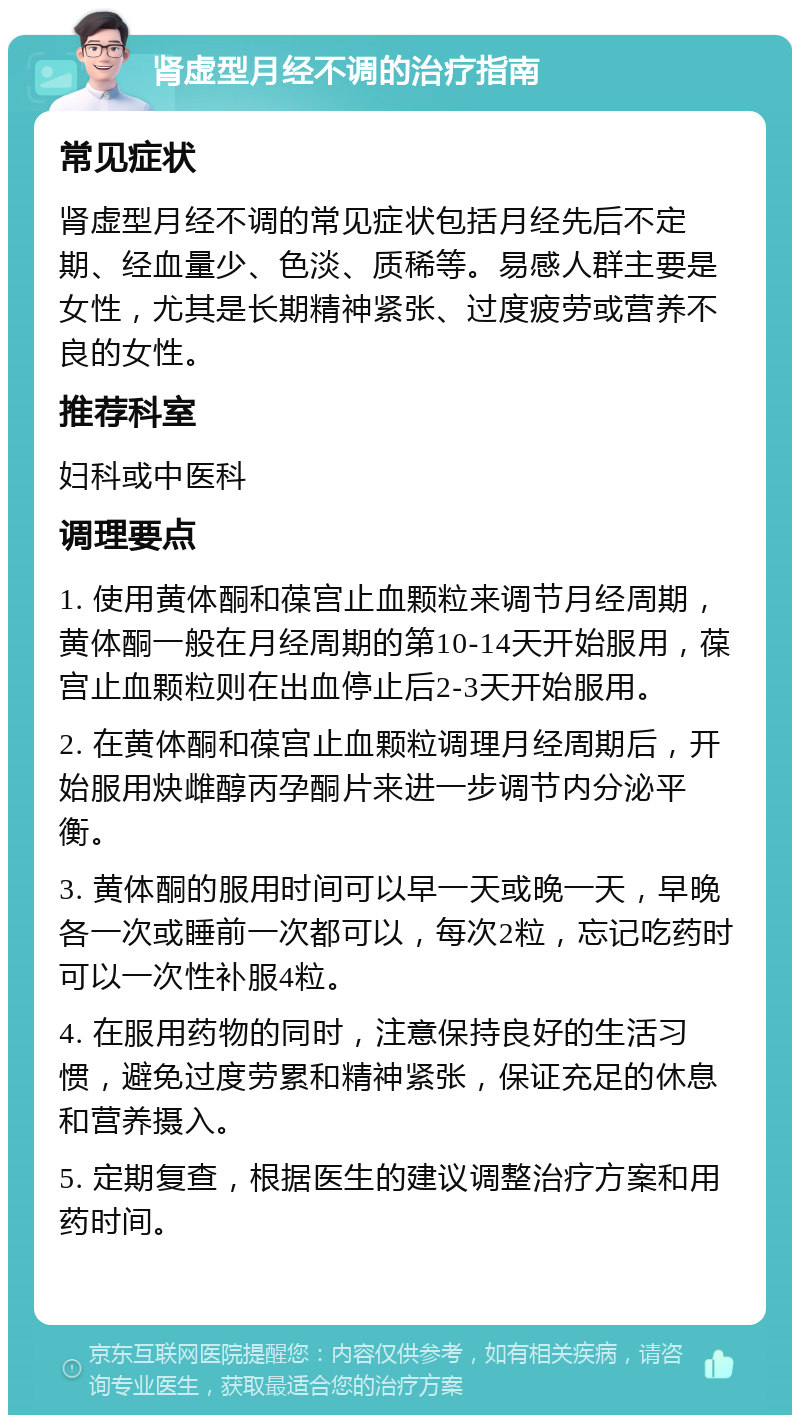 肾虚型月经不调的治疗指南 常见症状 肾虚型月经不调的常见症状包括月经先后不定期、经血量少、色淡、质稀等。易感人群主要是女性，尤其是长期精神紧张、过度疲劳或营养不良的女性。 推荐科室 妇科或中医科 调理要点 1. 使用黄体酮和葆宫止血颗粒来调节月经周期，黄体酮一般在月经周期的第10-14天开始服用，葆宫止血颗粒则在出血停止后2-3天开始服用。 2. 在黄体酮和葆宫止血颗粒调理月经周期后，开始服用炔雌醇丙孕酮片来进一步调节内分泌平衡。 3. 黄体酮的服用时间可以早一天或晚一天，早晚各一次或睡前一次都可以，每次2粒，忘记吃药时可以一次性补服4粒。 4. 在服用药物的同时，注意保持良好的生活习惯，避免过度劳累和精神紧张，保证充足的休息和营养摄入。 5. 定期复查，根据医生的建议调整治疗方案和用药时间。