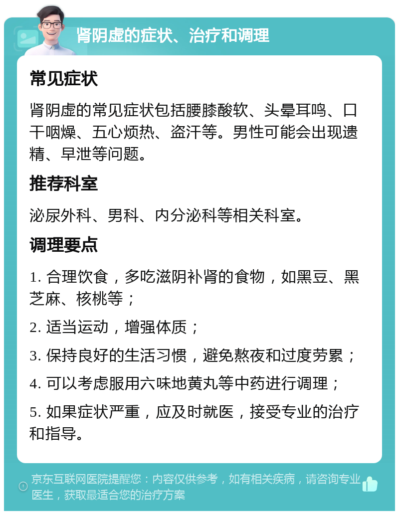 肾阴虚的症状、治疗和调理 常见症状 肾阴虚的常见症状包括腰膝酸软、头晕耳鸣、口干咽燥、五心烦热、盗汗等。男性可能会出现遗精、早泄等问题。 推荐科室 泌尿外科、男科、内分泌科等相关科室。 调理要点 1. 合理饮食，多吃滋阴补肾的食物，如黑豆、黑芝麻、核桃等； 2. 适当运动，增强体质； 3. 保持良好的生活习惯，避免熬夜和过度劳累； 4. 可以考虑服用六味地黄丸等中药进行调理； 5. 如果症状严重，应及时就医，接受专业的治疗和指导。