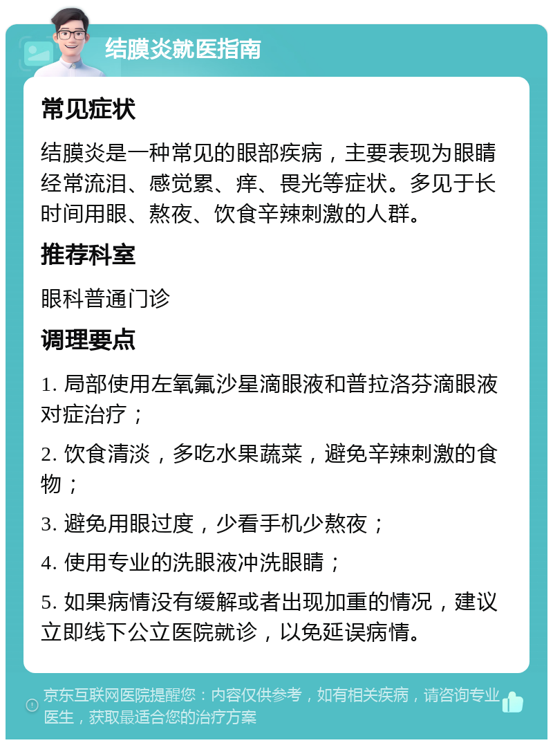 结膜炎就医指南 常见症状 结膜炎是一种常见的眼部疾病，主要表现为眼睛经常流泪、感觉累、痒、畏光等症状。多见于长时间用眼、熬夜、饮食辛辣刺激的人群。 推荐科室 眼科普通门诊 调理要点 1. 局部使用左氧氟沙星滴眼液和普拉洛芬滴眼液对症治疗； 2. 饮食清淡，多吃水果蔬菜，避免辛辣刺激的食物； 3. 避免用眼过度，少看手机少熬夜； 4. 使用专业的洗眼液冲洗眼睛； 5. 如果病情没有缓解或者出现加重的情况，建议立即线下公立医院就诊，以免延误病情。