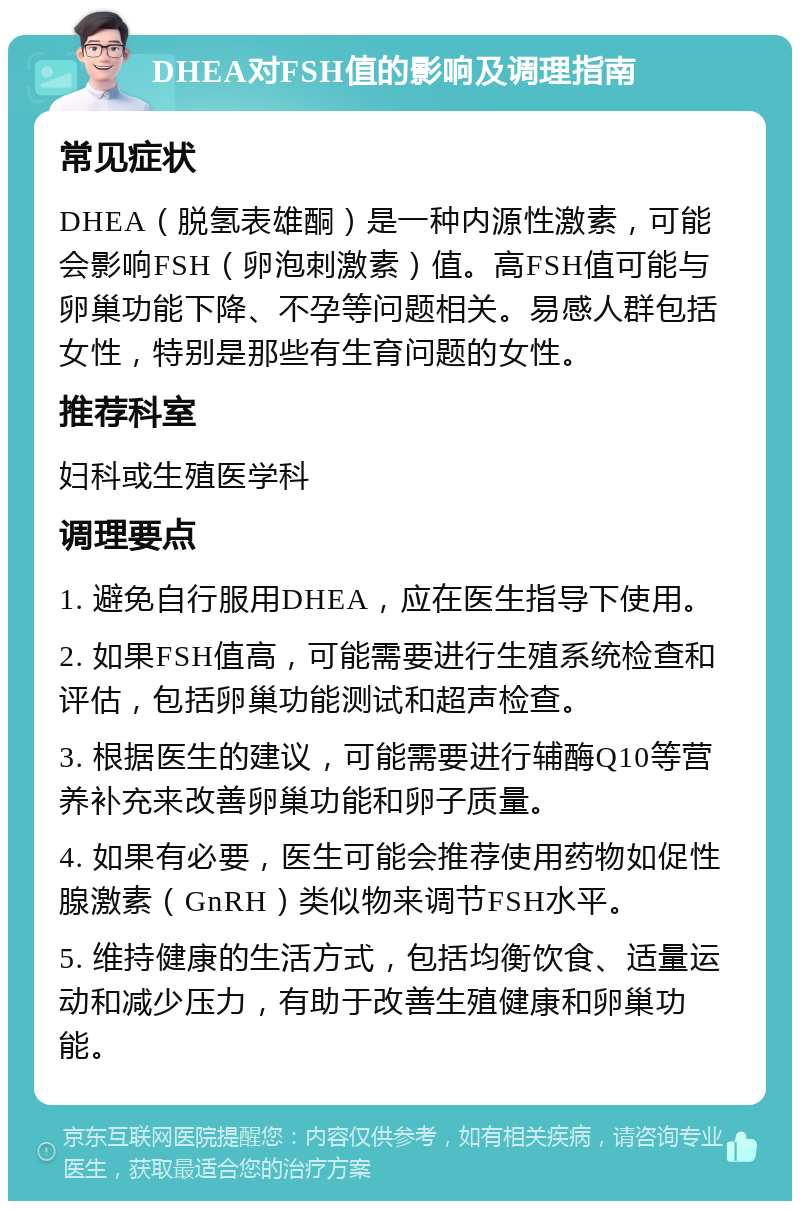 DHEA对FSH值的影响及调理指南 常见症状 DHEA（脱氢表雄酮）是一种内源性激素，可能会影响FSH（卵泡刺激素）值。高FSH值可能与卵巢功能下降、不孕等问题相关。易感人群包括女性，特别是那些有生育问题的女性。 推荐科室 妇科或生殖医学科 调理要点 1. 避免自行服用DHEA，应在医生指导下使用。 2. 如果FSH值高，可能需要进行生殖系统检查和评估，包括卵巢功能测试和超声检查。 3. 根据医生的建议，可能需要进行辅酶Q10等营养补充来改善卵巢功能和卵子质量。 4. 如果有必要，医生可能会推荐使用药物如促性腺激素（GnRH）类似物来调节FSH水平。 5. 维持健康的生活方式，包括均衡饮食、适量运动和减少压力，有助于改善生殖健康和卵巢功能。