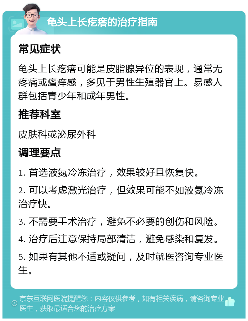 龟头上长疙瘩的治疗指南 常见症状 龟头上长疙瘩可能是皮脂腺异位的表现，通常无疼痛或瘙痒感，多见于男性生殖器官上。易感人群包括青少年和成年男性。 推荐科室 皮肤科或泌尿外科 调理要点 1. 首选液氮冷冻治疗，效果较好且恢复快。 2. 可以考虑激光治疗，但效果可能不如液氮冷冻治疗快。 3. 不需要手术治疗，避免不必要的创伤和风险。 4. 治疗后注意保持局部清洁，避免感染和复发。 5. 如果有其他不适或疑问，及时就医咨询专业医生。