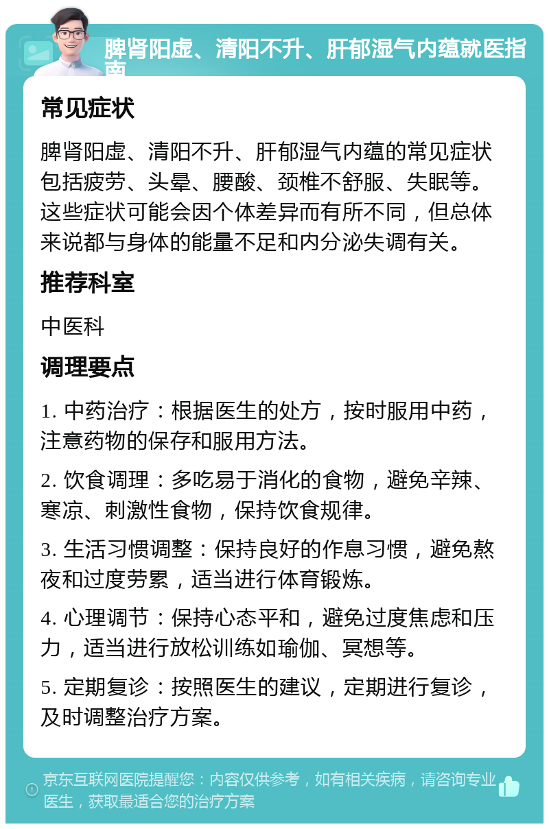 脾肾阳虚、清阳不升、肝郁湿气内蕴就医指南 常见症状 脾肾阳虚、清阳不升、肝郁湿气内蕴的常见症状包括疲劳、头晕、腰酸、颈椎不舒服、失眠等。这些症状可能会因个体差异而有所不同，但总体来说都与身体的能量不足和内分泌失调有关。 推荐科室 中医科 调理要点 1. 中药治疗：根据医生的处方，按时服用中药，注意药物的保存和服用方法。 2. 饮食调理：多吃易于消化的食物，避免辛辣、寒凉、刺激性食物，保持饮食规律。 3. 生活习惯调整：保持良好的作息习惯，避免熬夜和过度劳累，适当进行体育锻炼。 4. 心理调节：保持心态平和，避免过度焦虑和压力，适当进行放松训练如瑜伽、冥想等。 5. 定期复诊：按照医生的建议，定期进行复诊，及时调整治疗方案。