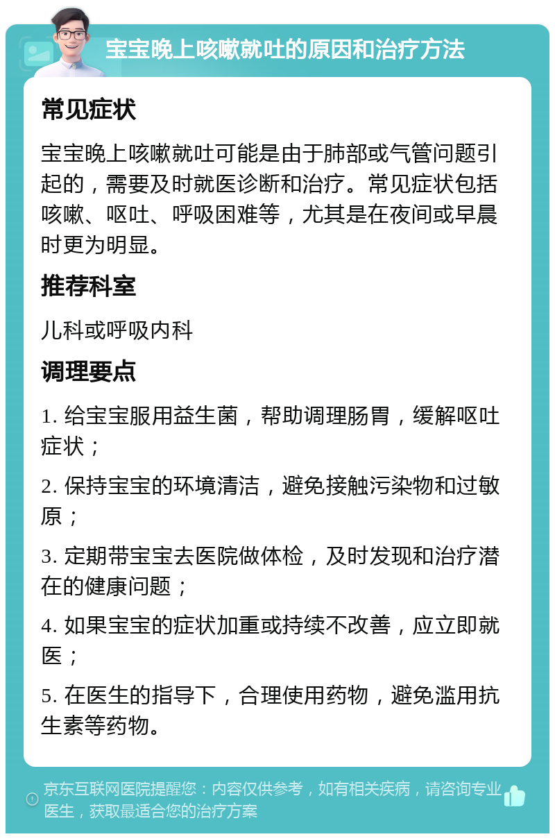 宝宝晚上咳嗽就吐的原因和治疗方法 常见症状 宝宝晚上咳嗽就吐可能是由于肺部或气管问题引起的，需要及时就医诊断和治疗。常见症状包括咳嗽、呕吐、呼吸困难等，尤其是在夜间或早晨时更为明显。 推荐科室 儿科或呼吸内科 调理要点 1. 给宝宝服用益生菌，帮助调理肠胃，缓解呕吐症状； 2. 保持宝宝的环境清洁，避免接触污染物和过敏原； 3. 定期带宝宝去医院做体检，及时发现和治疗潜在的健康问题； 4. 如果宝宝的症状加重或持续不改善，应立即就医； 5. 在医生的指导下，合理使用药物，避免滥用抗生素等药物。