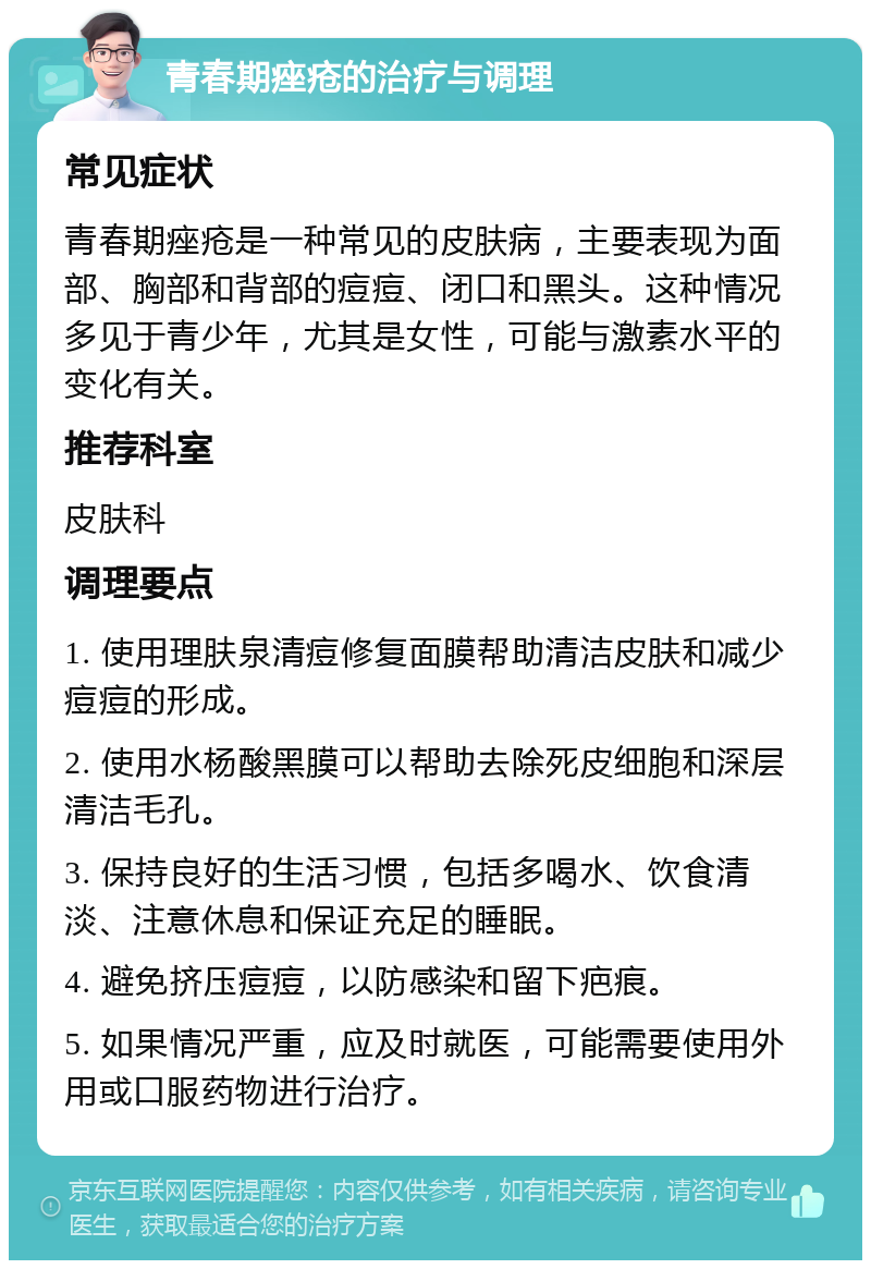 青春期痤疮的治疗与调理 常见症状 青春期痤疮是一种常见的皮肤病，主要表现为面部、胸部和背部的痘痘、闭口和黑头。这种情况多见于青少年，尤其是女性，可能与激素水平的变化有关。 推荐科室 皮肤科 调理要点 1. 使用理肤泉清痘修复面膜帮助清洁皮肤和减少痘痘的形成。 2. 使用水杨酸黑膜可以帮助去除死皮细胞和深层清洁毛孔。 3. 保持良好的生活习惯，包括多喝水、饮食清淡、注意休息和保证充足的睡眠。 4. 避免挤压痘痘，以防感染和留下疤痕。 5. 如果情况严重，应及时就医，可能需要使用外用或口服药物进行治疗。