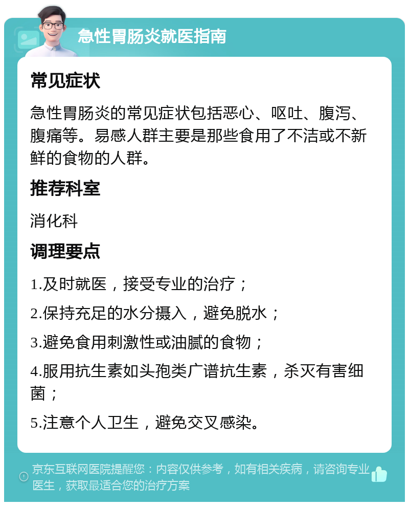 急性胃肠炎就医指南 常见症状 急性胃肠炎的常见症状包括恶心、呕吐、腹泻、腹痛等。易感人群主要是那些食用了不洁或不新鲜的食物的人群。 推荐科室 消化科 调理要点 1.及时就医，接受专业的治疗； 2.保持充足的水分摄入，避免脱水； 3.避免食用刺激性或油腻的食物； 4.服用抗生素如头孢类广谱抗生素，杀灭有害细菌； 5.注意个人卫生，避免交叉感染。