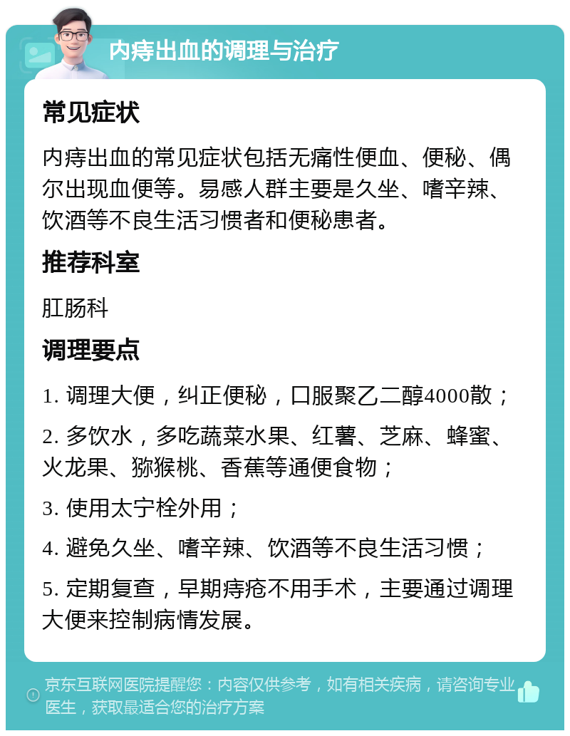 内痔出血的调理与治疗 常见症状 内痔出血的常见症状包括无痛性便血、便秘、偶尔出现血便等。易感人群主要是久坐、嗜辛辣、饮酒等不良生活习惯者和便秘患者。 推荐科室 肛肠科 调理要点 1. 调理大便，纠正便秘，口服聚乙二醇4000散； 2. 多饮水，多吃蔬菜水果、红薯、芝麻、蜂蜜、火龙果、猕猴桃、香蕉等通便食物； 3. 使用太宁栓外用； 4. 避免久坐、嗜辛辣、饮酒等不良生活习惯； 5. 定期复查，早期痔疮不用手术，主要通过调理大便来控制病情发展。