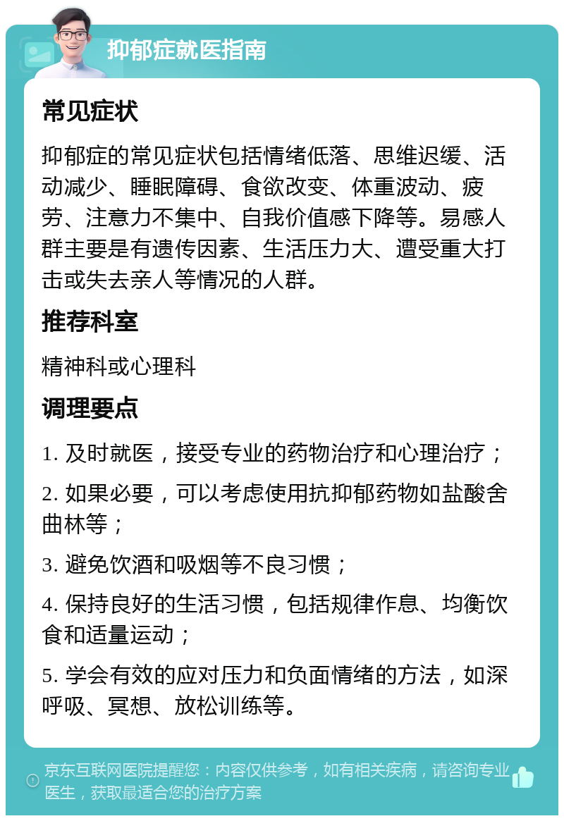 抑郁症就医指南 常见症状 抑郁症的常见症状包括情绪低落、思维迟缓、活动减少、睡眠障碍、食欲改变、体重波动、疲劳、注意力不集中、自我价值感下降等。易感人群主要是有遗传因素、生活压力大、遭受重大打击或失去亲人等情况的人群。 推荐科室 精神科或心理科 调理要点 1. 及时就医，接受专业的药物治疗和心理治疗； 2. 如果必要，可以考虑使用抗抑郁药物如盐酸舍曲林等； 3. 避免饮酒和吸烟等不良习惯； 4. 保持良好的生活习惯，包括规律作息、均衡饮食和适量运动； 5. 学会有效的应对压力和负面情绪的方法，如深呼吸、冥想、放松训练等。