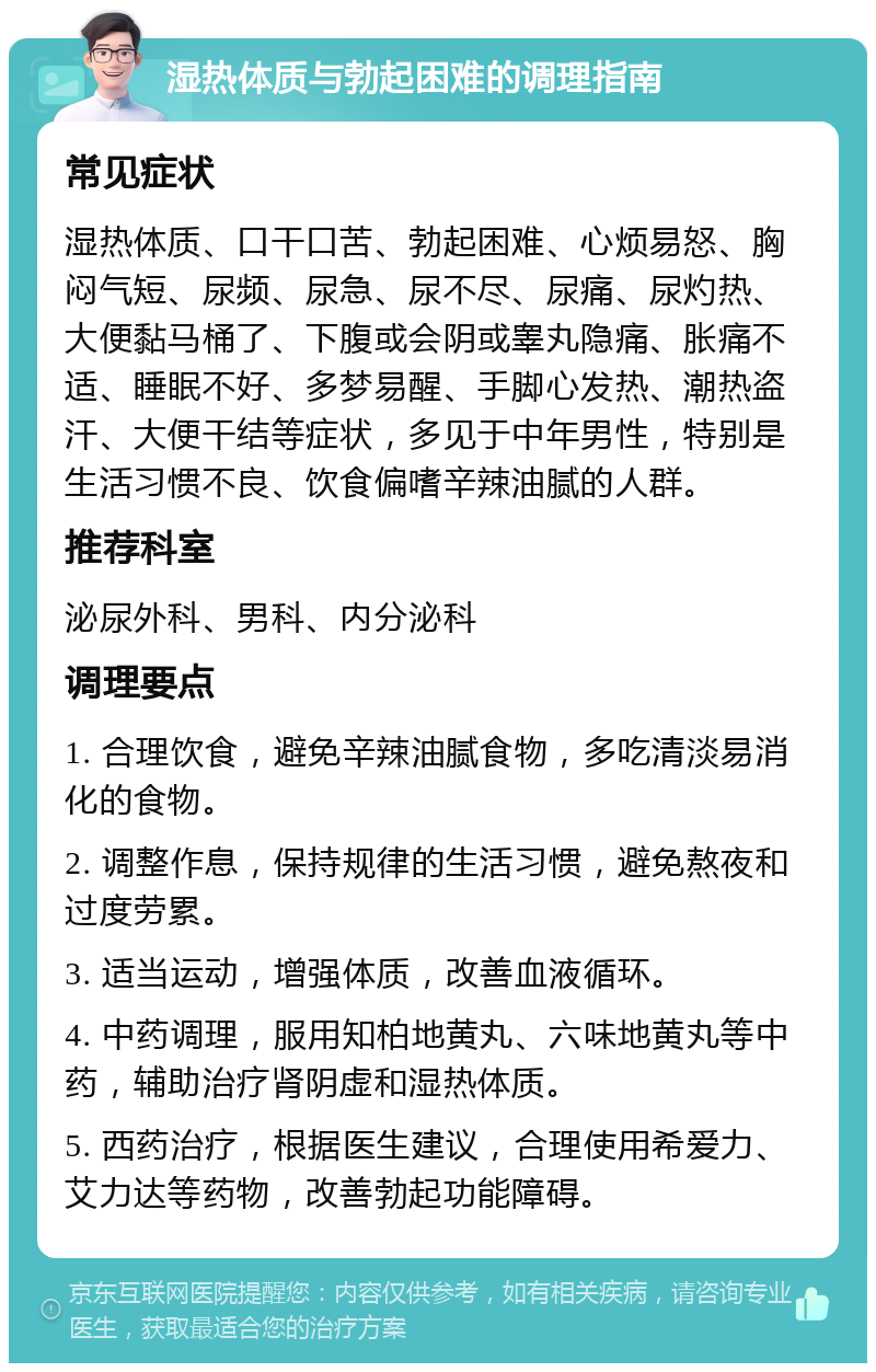 湿热体质与勃起困难的调理指南 常见症状 湿热体质、口干口苦、勃起困难、心烦易怒、胸闷气短、尿频、尿急、尿不尽、尿痛、尿灼热、大便黏马桶了、下腹或会阴或睾丸隐痛、胀痛不适、睡眠不好、多梦易醒、手脚心发热、潮热盗汗、大便干结等症状，多见于中年男性，特别是生活习惯不良、饮食偏嗜辛辣油腻的人群。 推荐科室 泌尿外科、男科、内分泌科 调理要点 1. 合理饮食，避免辛辣油腻食物，多吃清淡易消化的食物。 2. 调整作息，保持规律的生活习惯，避免熬夜和过度劳累。 3. 适当运动，增强体质，改善血液循环。 4. 中药调理，服用知柏地黄丸、六味地黄丸等中药，辅助治疗肾阴虚和湿热体质。 5. 西药治疗，根据医生建议，合理使用希爱力、艾力达等药物，改善勃起功能障碍。