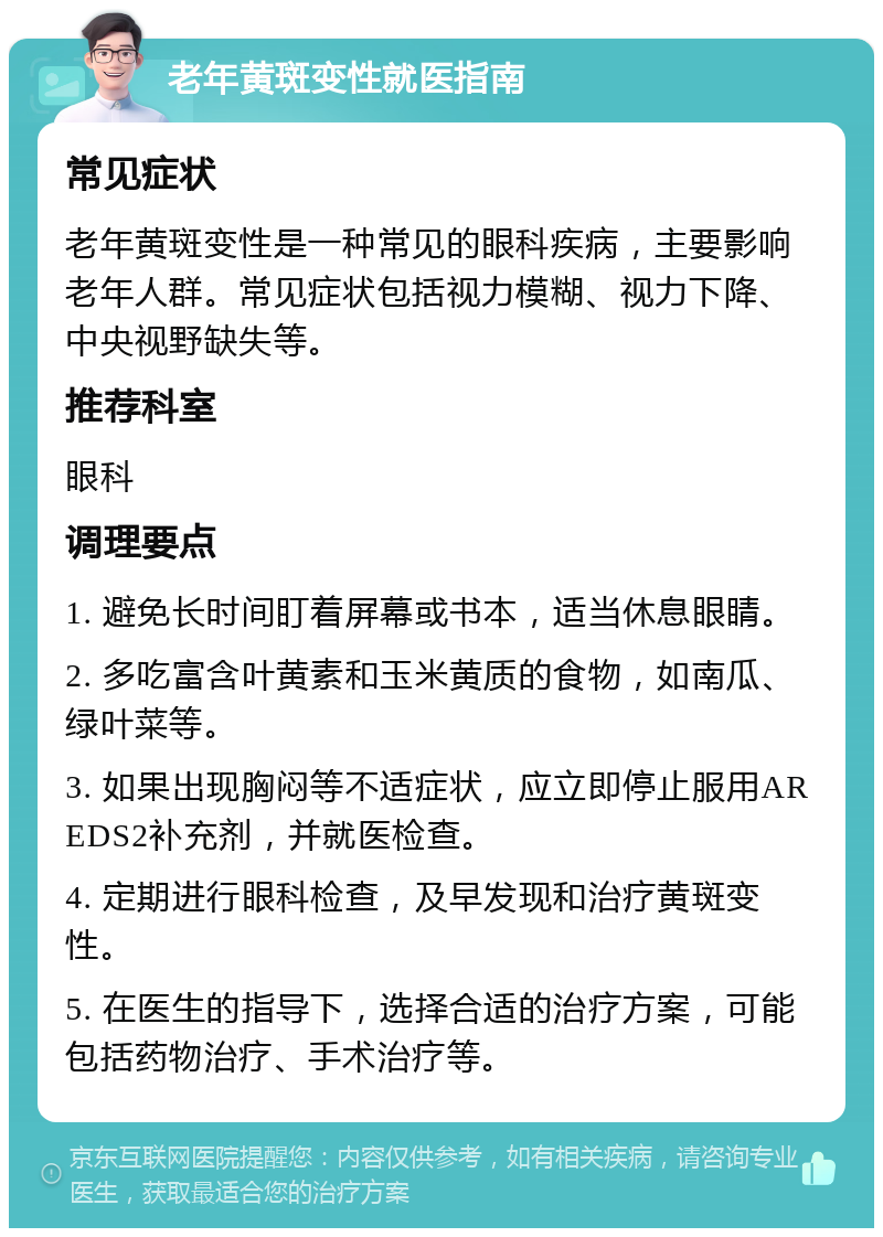 老年黄斑变性就医指南 常见症状 老年黄斑变性是一种常见的眼科疾病，主要影响老年人群。常见症状包括视力模糊、视力下降、中央视野缺失等。 推荐科室 眼科 调理要点 1. 避免长时间盯着屏幕或书本，适当休息眼睛。 2. 多吃富含叶黄素和玉米黄质的食物，如南瓜、绿叶菜等。 3. 如果出现胸闷等不适症状，应立即停止服用AREDS2补充剂，并就医检查。 4. 定期进行眼科检查，及早发现和治疗黄斑变性。 5. 在医生的指导下，选择合适的治疗方案，可能包括药物治疗、手术治疗等。