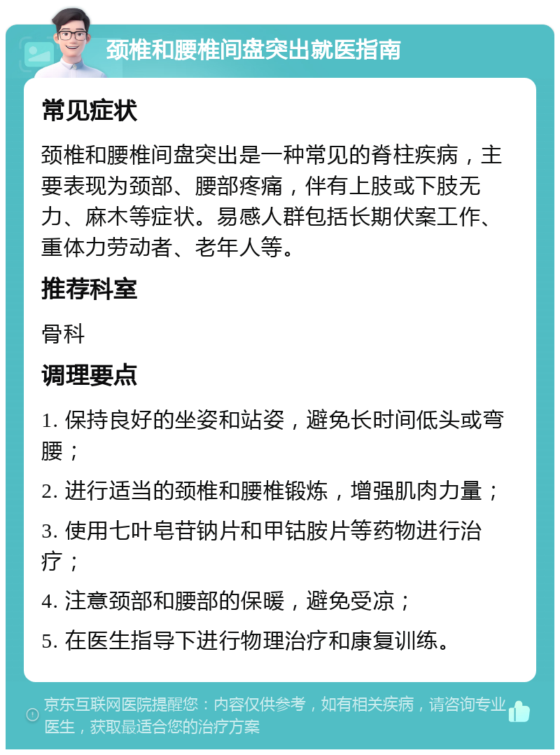 颈椎和腰椎间盘突出就医指南 常见症状 颈椎和腰椎间盘突出是一种常见的脊柱疾病，主要表现为颈部、腰部疼痛，伴有上肢或下肢无力、麻木等症状。易感人群包括长期伏案工作、重体力劳动者、老年人等。 推荐科室 骨科 调理要点 1. 保持良好的坐姿和站姿，避免长时间低头或弯腰； 2. 进行适当的颈椎和腰椎锻炼，增强肌肉力量； 3. 使用七叶皂苷钠片和甲钴胺片等药物进行治疗； 4. 注意颈部和腰部的保暖，避免受凉； 5. 在医生指导下进行物理治疗和康复训练。