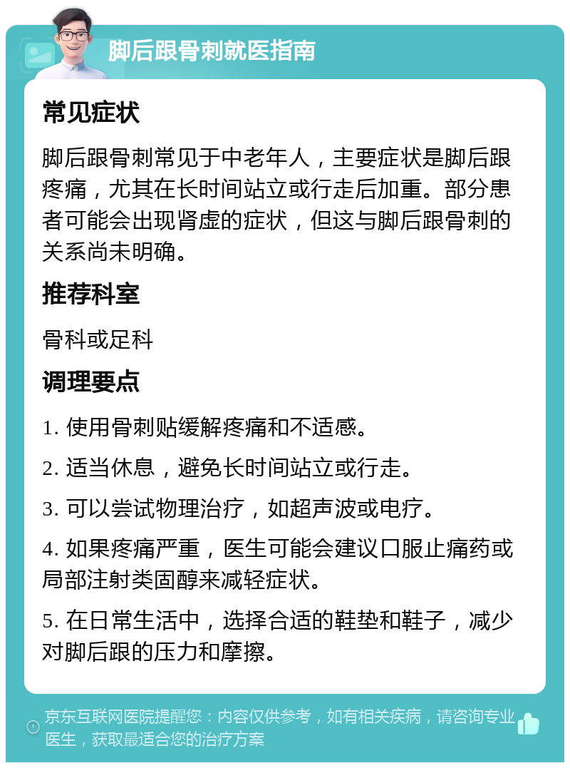 脚后跟骨刺就医指南 常见症状 脚后跟骨刺常见于中老年人，主要症状是脚后跟疼痛，尤其在长时间站立或行走后加重。部分患者可能会出现肾虚的症状，但这与脚后跟骨刺的关系尚未明确。 推荐科室 骨科或足科 调理要点 1. 使用骨刺贴缓解疼痛和不适感。 2. 适当休息，避免长时间站立或行走。 3. 可以尝试物理治疗，如超声波或电疗。 4. 如果疼痛严重，医生可能会建议口服止痛药或局部注射类固醇来减轻症状。 5. 在日常生活中，选择合适的鞋垫和鞋子，减少对脚后跟的压力和摩擦。