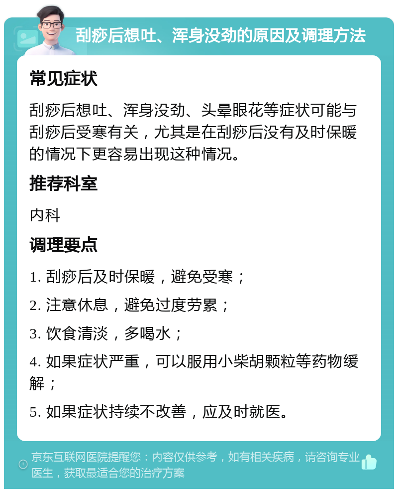 刮痧后想吐、浑身没劲的原因及调理方法 常见症状 刮痧后想吐、浑身没劲、头晕眼花等症状可能与刮痧后受寒有关，尤其是在刮痧后没有及时保暖的情况下更容易出现这种情况。 推荐科室 内科 调理要点 1. 刮痧后及时保暖，避免受寒； 2. 注意休息，避免过度劳累； 3. 饮食清淡，多喝水； 4. 如果症状严重，可以服用小柴胡颗粒等药物缓解； 5. 如果症状持续不改善，应及时就医。