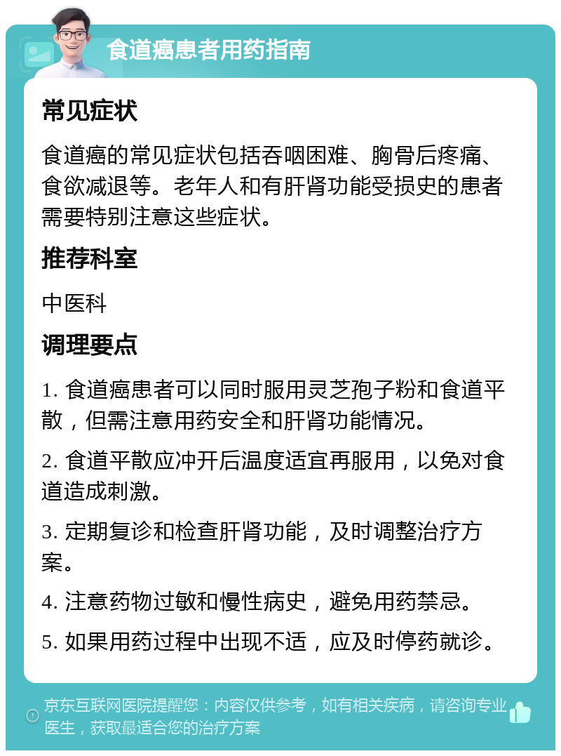 食道癌患者用药指南 常见症状 食道癌的常见症状包括吞咽困难、胸骨后疼痛、食欲减退等。老年人和有肝肾功能受损史的患者需要特别注意这些症状。 推荐科室 中医科 调理要点 1. 食道癌患者可以同时服用灵芝孢子粉和食道平散，但需注意用药安全和肝肾功能情况。 2. 食道平散应冲开后温度适宜再服用，以免对食道造成刺激。 3. 定期复诊和检查肝肾功能，及时调整治疗方案。 4. 注意药物过敏和慢性病史，避免用药禁忌。 5. 如果用药过程中出现不适，应及时停药就诊。