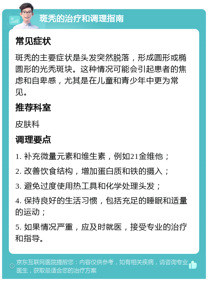 斑秃的治疗和调理指南 常见症状 斑秃的主要症状是头发突然脱落，形成圆形或椭圆形的光秃斑块。这种情况可能会引起患者的焦虑和自卑感，尤其是在儿童和青少年中更为常见。 推荐科室 皮肤科 调理要点 1. 补充微量元素和维生素，例如21金维他； 2. 改善饮食结构，增加蛋白质和铁的摄入； 3. 避免过度使用热工具和化学处理头发； 4. 保持良好的生活习惯，包括充足的睡眠和适量的运动； 5. 如果情况严重，应及时就医，接受专业的治疗和指导。