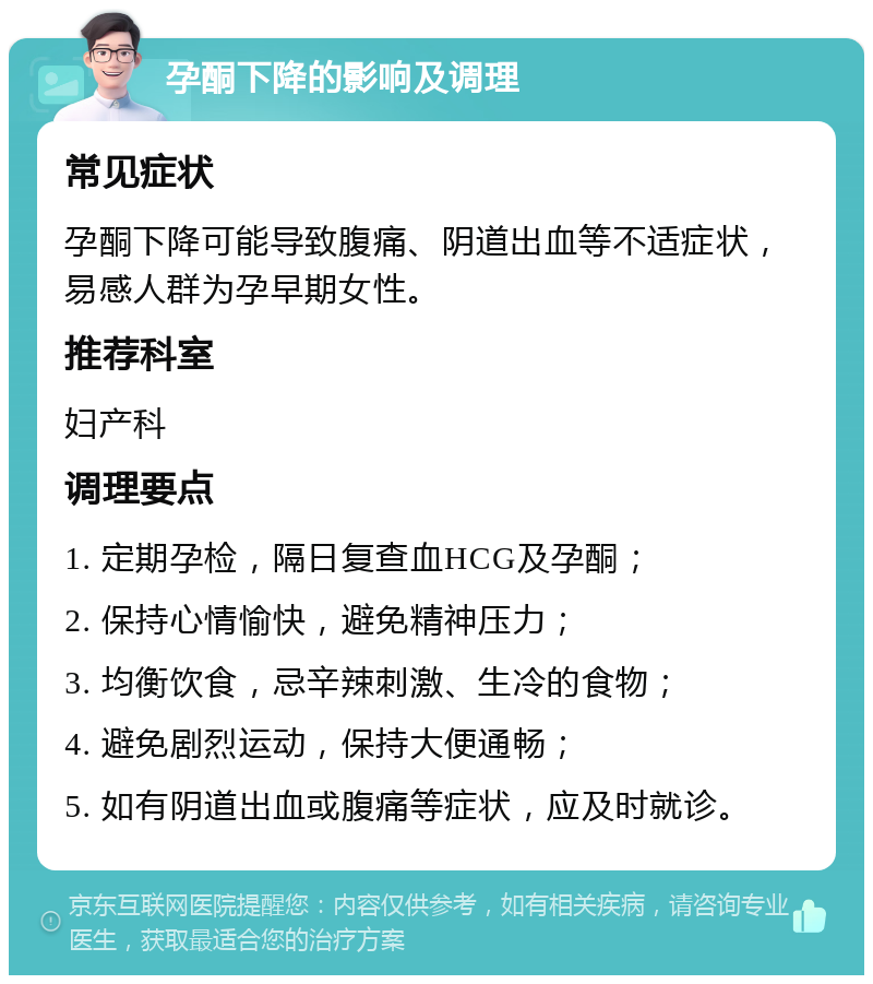 孕酮下降的影响及调理 常见症状 孕酮下降可能导致腹痛、阴道出血等不适症状，易感人群为孕早期女性。 推荐科室 妇产科 调理要点 1. 定期孕检，隔日复查血HCG及孕酮； 2. 保持心情愉快，避免精神压力； 3. 均衡饮食，忌辛辣刺激、生冷的食物； 4. 避免剧烈运动，保持大便通畅； 5. 如有阴道出血或腹痛等症状，应及时就诊。